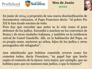 Mes de Junio
2020
En junio de 2014, a propósito de una nueva desclasificación de
documentos vaticanos, el Papa Francisco decía: “Al pobre Pío
XII le han tirado encima de todo.
Pero hay que recordar que antes se lo veía como el gran
defensor de los judíos. Escondió a muchos en los conventos de
Roma y de otras ciudades italianas, y también en la residencia
estival de Castel Gandolfo. Allí, en la habitación del Papa, en
su propia cama, nacieron 42 niños, hijos de los judíos y otros
perseguidos ahí refugiados”.
Aun admitiendo que hubiese cometido errores como los
cometen todos, decía Francisco, “su papel hay que leerlo
según el contexto de la época: ¿era mejor, por ejemplo, que no
hablara para que no mataran más judíos, o que lo hiciera?”
 