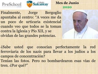 Mes de Junio
2020
Finalmente, Jorge Bergoglio
apuntaba al centro: “A veces me da
un poco de urticaria existencial
cuando veo que todos se la toman
contra la Iglesia y Pío XII, y se
olvidan de las grandes potencias.
¿Sabe usted que conocían perfectamente la red
ferroviaria de los nazis para llevar a los judíos a los
campos de concentración?
Tenían las fotos. Pero no bombardearon esas vías de
tren. ¿Por qué?”
 