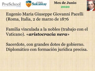Mes de Junio
2020
Eugenio Maria Giuseppe Giovanni Pacelli
(Roma, Italia, 2 de marzo de 1876
Familia vinculada a la nobles (trabajo con el
Vaticano). «aristocracia nera»
Sacerdote, con grandes dotes de gobierno.
Diplomático con formación jurídica precisa.
 
