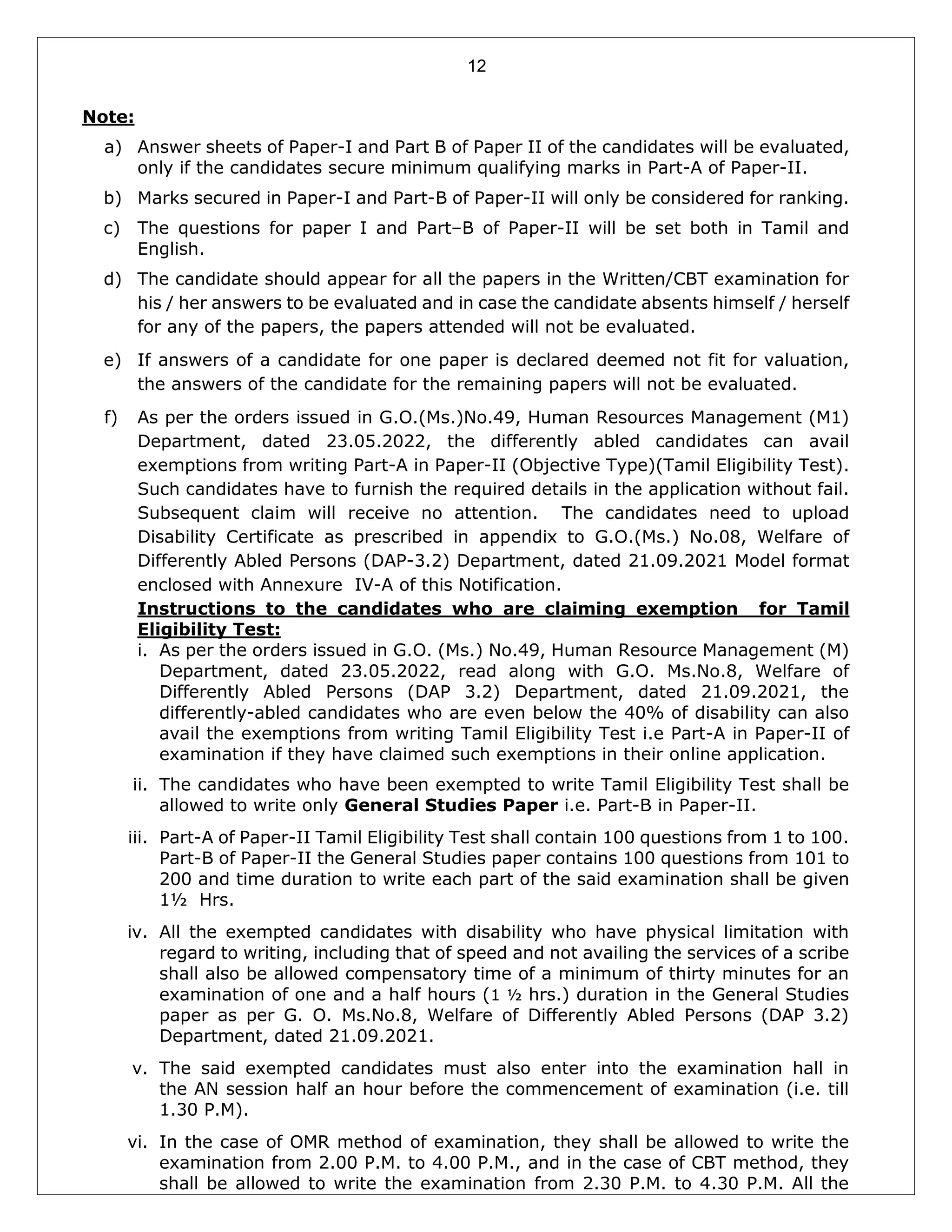12
Note:
a) Answer sheets of Paper-I and Part B of Paper II of the candidates will be evaluated,
only if the candidates secure minimum qualifying marks in Part-A of Paper-II.
b) Marks secured in Paper-I and Part-B of Paper-II will only be considered for ranking.
c) The questions for paper I and Part–B of Paper-II will be set both in Tamil and
English.
d) The candidate should appear for all the papers in the Written/CBT examination for
his / her answers to be evaluated and in case the candidate absents himself / herself
for any of the papers, the papers attended will not be evaluated.
e) If answers of a candidate for one paper is declared deemed not fit for valuation,
the answers of the candidate for the remaining papers will not be evaluated.
f) As per the orders issued in G.O.(Ms.)No.49, Human Resources Management (M1)
Department, dated 23.05.2022, the differently abled candidates can avail
exemptions from writing Part-A in Paper-II (Objective Type)(Tamil Eligibility Test).
Such candidates have to furnish the required details in the application without fail.
Subsequent claim will receive no attention. The candidates need to upload
Disability Certificate as prescribed in appendix to G.O.(Ms.) No.08, Welfare of
Differently Abled Persons (DAP-3.2) Department, dated 21.09.2021 Model format
enclosed with Annexure IV-A of this Notification.
Instructions to the candidates who are claiming exemption for Tamil
Eligibility Test:
i. As per the orders issued in G.O. (Ms.) No.49, Human Resource Management (M)
Department, dated 23.05.2022, read along with G.O. Ms.No.8, Welfare of
Differently Abled Persons (DAP 3.2) Department, dated 21.09.2021, the
differently-abled candidates who are even below the 40% of disability can also
avail the exemptions from writing Tamil Eligibility Test i.e Part-A in Paper-II of
examination if they have claimed such exemptions in their online application.
ii. The candidates who have been exempted to write Tamil Eligibility Test shall be
allowed to write only General Studies Paper i.e. Part-B in Paper-II.
iii. Part-A of Paper-II Tamil Eligibility Test shall contain 100 questions from 1 to 100.
Part-B of Paper-II the General Studies paper contains 100 questions from 101 to
200 and time duration to write each part of the said examination shall be given
1½ Hrs.
iv. All the exempted candidates with disability who have physical limitation with
regard to writing, including that of speed and not availing the services of a scribe
shall also be allowed compensatory time of a minimum of thirty minutes for an
examination of one and a half hours (1 ½ hrs.) duration in the General Studies
paper as per G. O. Ms.No.8, Welfare of Differently Abled Persons (DAP 3.2)
Department, dated 21.09.2021.
v. The said exempted candidates must also enter into the examination hall in
the AN session half an hour before the commencement of examination (i.e. till
1.30 P.M).
vi. In the case of OMR method of examination, they shall be allowed to write the
examination from 2.00 P.M. to 4.00 P.M., and in the case of CBT method, they
shall be allowed to write the examination from 2.30 P.M. to 4.30 P.M. All the
 