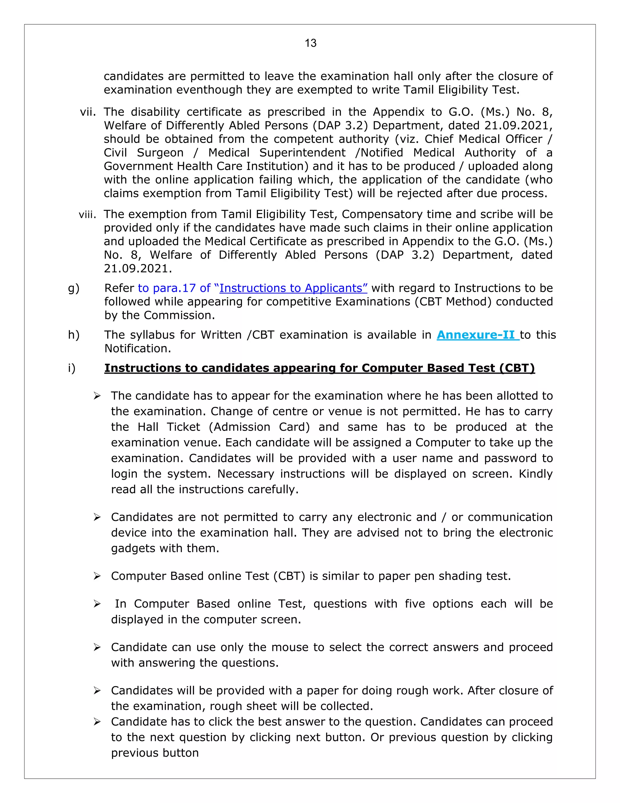 13
candidates are permitted to leave the examination hall only after the closure of
examination eventhough they are exempted to write Tamil Eligibility Test.
vii. The disability certificate as prescribed in the Appendix to G.O. (Ms.) No. 8,
Welfare of Differently Abled Persons (DAP 3.2) Department, dated 21.09.2021,
should be obtained from the competent authority (viz. Chief Medical Officer /
Civil Surgeon / Medical Superintendent /Notified Medical Authority of a
Government Health Care Institution) and it has to be produced / uploaded along
with the online application failing which, the application of the candidate (who
claims exemption from Tamil Eligibility Test) will be rejected after due process.
viii. The exemption from Tamil Eligibility Test, Compensatory time and scribe will be
provided only if the candidates have made such claims in their online application
and uploaded the Medical Certificate as prescribed in Appendix to the G.O. (Ms.)
No. 8, Welfare of Differently Abled Persons (DAP 3.2) Department, dated
21.09.2021.
g) Refer to para.17 of “Instructions to Applicants” with regard to Instructions to be
followed while appearing for competitive Examinations (CBT Method) conducted
by the Commission.
h) The syllabus for Written /CBT examination is available in Annexure-II to this
Notification.
i) Instructions to candidates appearing for Computer Based Test (CBT)
 The candidate has to appear for the examination where he has been allotted to
the examination. Change of centre or venue is not permitted. He has to carry
the Hall Ticket (Admission Card) and same has to be produced at the
examination venue. Each candidate will be assigned a Computer to take up the
examination. Candidates will be provided with a user name and password to
login the system. Necessary instructions will be displayed on screen. Kindly
read all the instructions carefully.
 Candidates are not permitted to carry any electronic and / or communication
device into the examination hall. They are advised not to bring the electronic
gadgets with them.
 Computer Based online Test (CBT) is similar to paper pen shading test.
 In Computer Based online Test, questions with five options each will be
displayed in the computer screen.
 Candidate can use only the mouse to select the correct answers and proceed
with answering the questions.
 Candidates will be provided with a paper for doing rough work. After closure of
the examination, rough sheet will be collected.
 Candidate has to click the best answer to the question. Candidates can proceed
to the next question by clicking next button. Or previous question by clicking
previous button
 