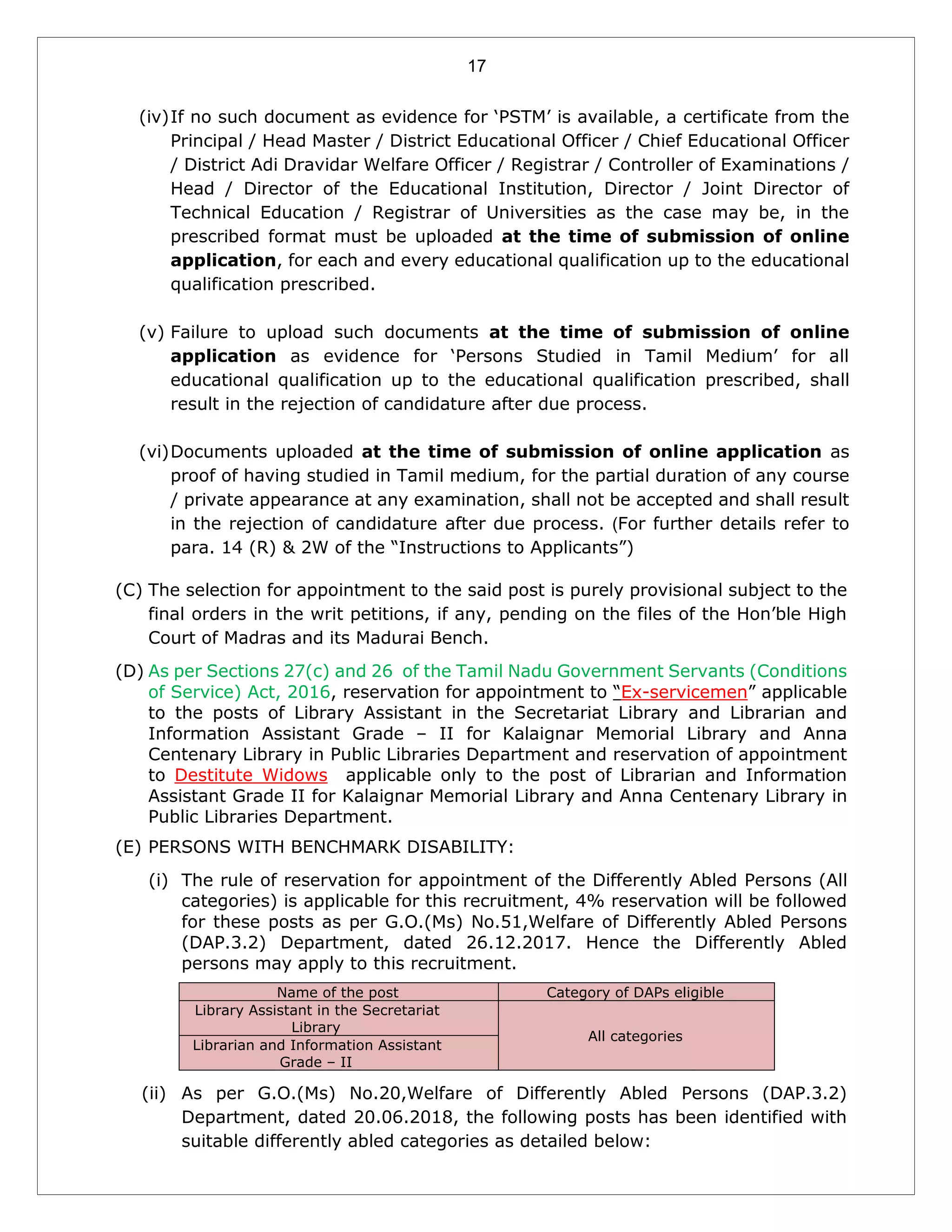 17
(iv)If no such document as evidence for ‘PSTM’ is available, a certificate from the
Principal / Head Master / District Educational Officer / Chief Educational Officer
/ District Adi Dravidar Welfare Officer / Registrar / Controller of Examinations /
Head / Director of the Educational Institution, Director / Joint Director of
Technical Education / Registrar of Universities as the case may be, in the
prescribed format must be uploaded at the time of submission of online
application, for each and every educational qualification up to the educational
qualification prescribed.
(v) Failure to upload such documents at the time of submission of online
application as evidence for ‘Persons Studied in Tamil Medium’ for all
educational qualification up to the educational qualification prescribed, shall
result in the rejection of candidature after due process.
(vi)Documents uploaded at the time of submission of online application as
proof of having studied in Tamil medium, for the partial duration of any course
/ private appearance at any examination, shall not be accepted and shall result
in the rejection of candidature after due process. (For further details refer to
para. 14 (R) & 2W of the “Instructions to Applicants”)
(C) The selection for appointment to the said post is purely provisional subject to the
final orders in the writ petitions, if any, pending on the files of the Hon’ble High
Court of Madras and its Madurai Bench.
(D) As per Sections 27(c) and 26 of the Tamil Nadu Government Servants (Conditions
of Service) Act, 2016, reservation for appointment to “Ex-servicemen” applicable
to the posts of Library Assistant in the Secretariat Library and Librarian and
Information Assistant Grade – II for Kalaignar Memorial Library and Anna
Centenary Library in Public Libraries Department and reservation of appointment
to Destitute Widows applicable only to the post of Librarian and Information
Assistant Grade II for Kalaignar Memorial Library and Anna Centenary Library in
Public Libraries Department.
(E) PERSONS WITH BENCHMARK DISABILITY:
(i) The rule of reservation for appointment of the Differently Abled Persons (All
categories) is applicable for this recruitment, 4% reservation will be followed
for these posts as per G.O.(Ms) No.51,Welfare of Differently Abled Persons
(DAP.3.2) Department, dated 26.12.2017. Hence the Differently Abled
persons may apply to this recruitment.
Name of the post Category of DAPs eligible
Library Assistant in the Secretariat
Library
All categories
Librarian and Information Assistant
Grade – II
(ii) As per G.O.(Ms) No.20,Welfare of Differently Abled Persons (DAP.3.2)
Department, dated 20.06.2018, the following posts has been identified with
suitable differently abled categories as detailed below:
 