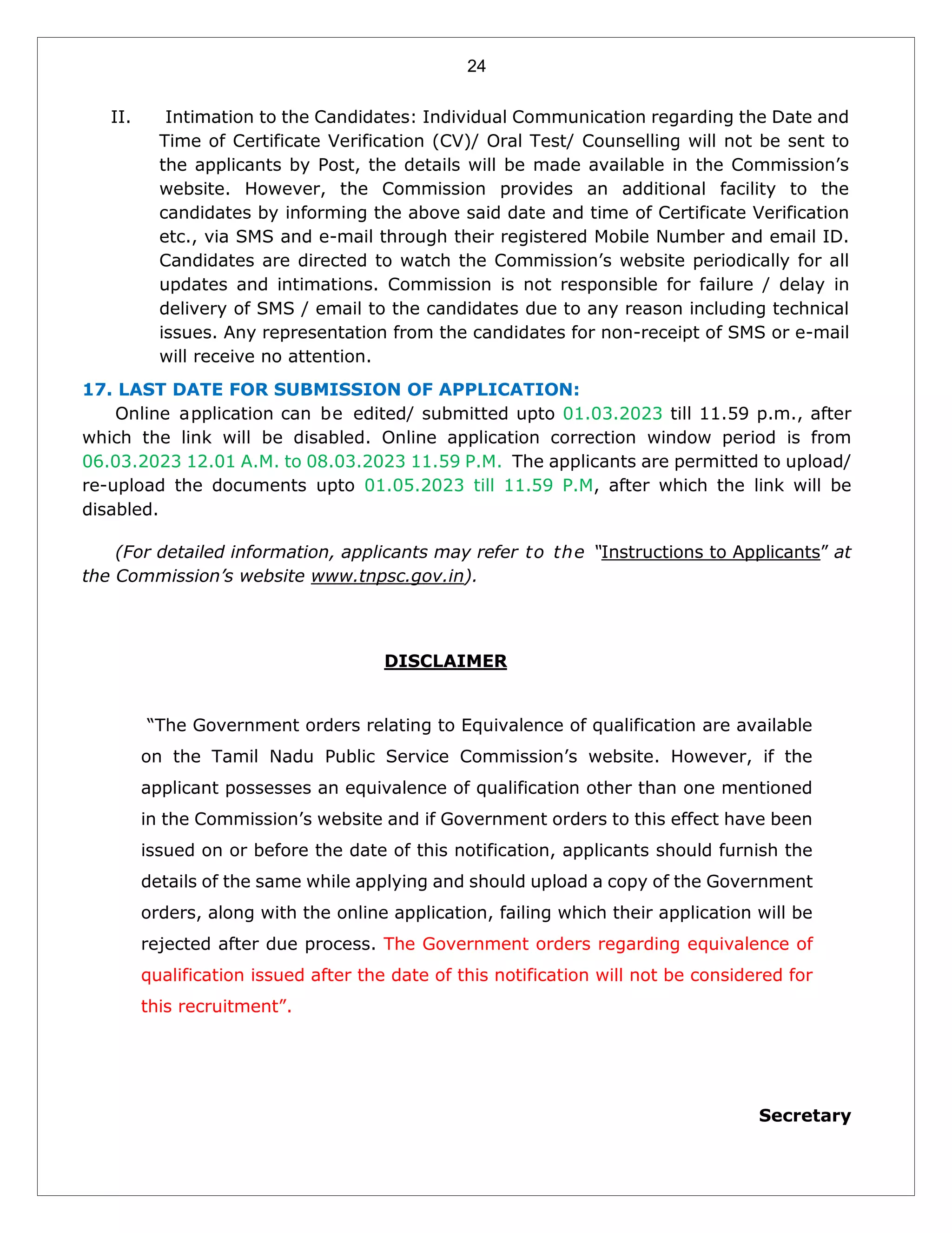 24
II. Intimation to the Candidates: Individual Communication regarding the Date and
Time of Certificate Verification (CV)/ Oral Test/ Counselling will not be sent to
the applicants by Post, the details will be made available in the Commission’s
website. However, the Commission provides an additional facility to the
candidates by informing the above said date and time of Certificate Verification
etc., via SMS and e-mail through their registered Mobile Number and email ID.
Candidates are directed to watch the Commission’s website periodically for all
updates and intimations. Commission is not responsible for failure / delay in
delivery of SMS / email to the candidates due to any reason including technical
issues. Any representation from the candidates for non-receipt of SMS or e-mail
will receive no attention.
17. LAST DATE FOR SUBMISSION OF APPLICATION:
Online application can be edited/ submitted upto 01.03.2023 till 11.59 p.m., after
which the link will be disabled. Online application correction window period is from
06.03.2023 12.01 A.M. to 08.03.2023 11.59 P.M. The applicants are permitted to upload/
re-upload the documents upto 01.05.2023 till 11.59 P.M, after which the link will be
disabled.
(For detailed information, applicants may refer to the “Instructions to Applicants” at
the Commission’s website www.tnpsc.gov.in).
DISCLAIMER
“The Government orders relating to Equivalence of qualification are available
on the Tamil Nadu Public Service Commission’s website. However, if the
applicant possesses an equivalence of qualification other than one mentioned
in the Commission’s website and if Government orders to this effect have been
issued on or before the date of this notification, applicants should furnish the
details of the same while applying and should upload a copy of the Government
orders, along with the online application, failing which their application will be
rejected after due process. The Government orders regarding equivalence of
qualification issued after the date of this notification will not be considered for
this recruitment”.
Secretary
 