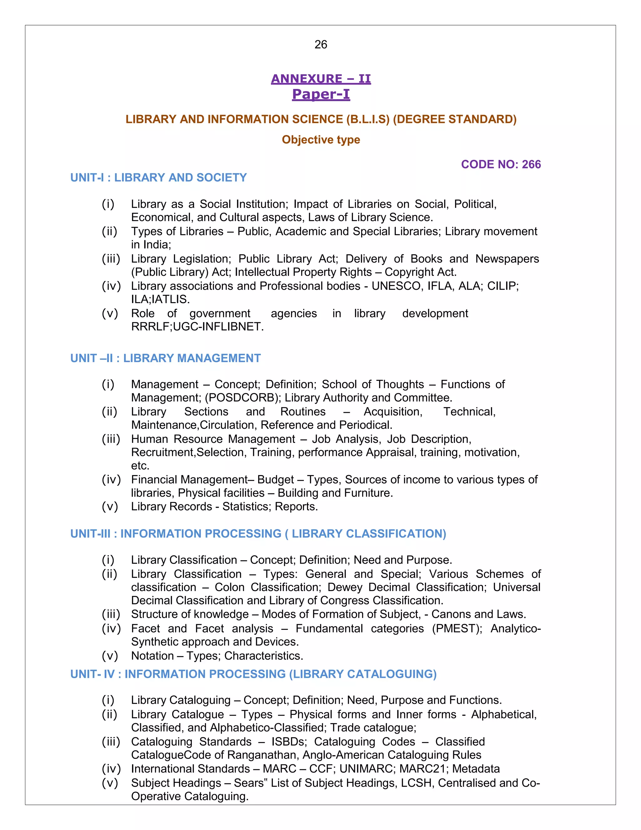 26
ANNEXURE – II
Paper-I
LIBRARY AND INFORMATION SCIENCE (B.L.I.S) (DEGREE STANDARD)
Objective type
CODE NO: 266
UNIT-I : LIBRARY AND SOCIETY
(i) Library as a Social Institution; Impact of Libraries on Social, Political,
Economical, and Cultural aspects, Laws of Library Science.
(ii) Types of Libraries – Public, Academic and Special Libraries; Library movement
in India;
(iii) Library Legislation; Public Library Act; Delivery of Books and Newspapers
(Public Library) Act; Intellectual Property Rights – Copyright Act.
(iv) Library associations and Professional bodies - UNESCO, IFLA, ALA; CILIP;
ILA;IATLIS.
(v) Role of government agencies in library development
RRRLF;UGC-INFLIBNET.
UNIT –II : LIBRARY MANAGEMENT
(i) Management – Concept; Definition; School of Thoughts – Functions of
Management; (POSDCORB); Library Authority and Committee.
(ii) Library Sections and Routines – Acquisition, Technical,
Maintenance,Circulation, Reference and Periodical.
(iii) Human Resource Management – Job Analysis, Job Description,
Recruitment,Selection, Training, performance Appraisal, training, motivation,
etc.
(iv) Financial Management– Budget – Types, Sources of income to various types of
libraries, Physical facilities – Building and Furniture.
(v) Library Records - Statistics; Reports.
UNIT-III : INFORMATION PROCESSING ( LIBRARY CLASSIFICATION)
(i) Library Classification – Concept; Definition; Need and Purpose.
(ii) Library Classification – Types: General and Special; Various Schemes of
classification – Colon Classification; Dewey Decimal Classification; Universal
Decimal Classification and Library of Congress Classification.
(iii) Structure of knowledge – Modes of Formation of Subject, - Canons and Laws.
(iv) Facet and Facet analysis – Fundamental categories (PMEST); Analytico-
Synthetic approach and Devices.
(v) Notation – Types; Characteristics.
UNIT- IV : INFORMATION PROCESSING (LIBRARY CATALOGUING)
(i) Library Cataloguing – Concept; Definition; Need, Purpose and Functions.
(ii) Library Catalogue – Types – Physical forms and Inner forms - Alphabetical,
Classified, and Alphabetico-Classified; Trade catalogue;
(iii) Cataloguing Standards – ISBDs; Cataloguing Codes – Classified
CatalogueCode of Ranganathan, Anglo-American Cataloguing Rules
(iv) International Standards – MARC – CCF; UNIMARC; MARC21; Metadata
(v) Subject Headings – Sears‟ List of Subject Headings, LCSH, Centralised and Co-
Operative Cataloguing.
 