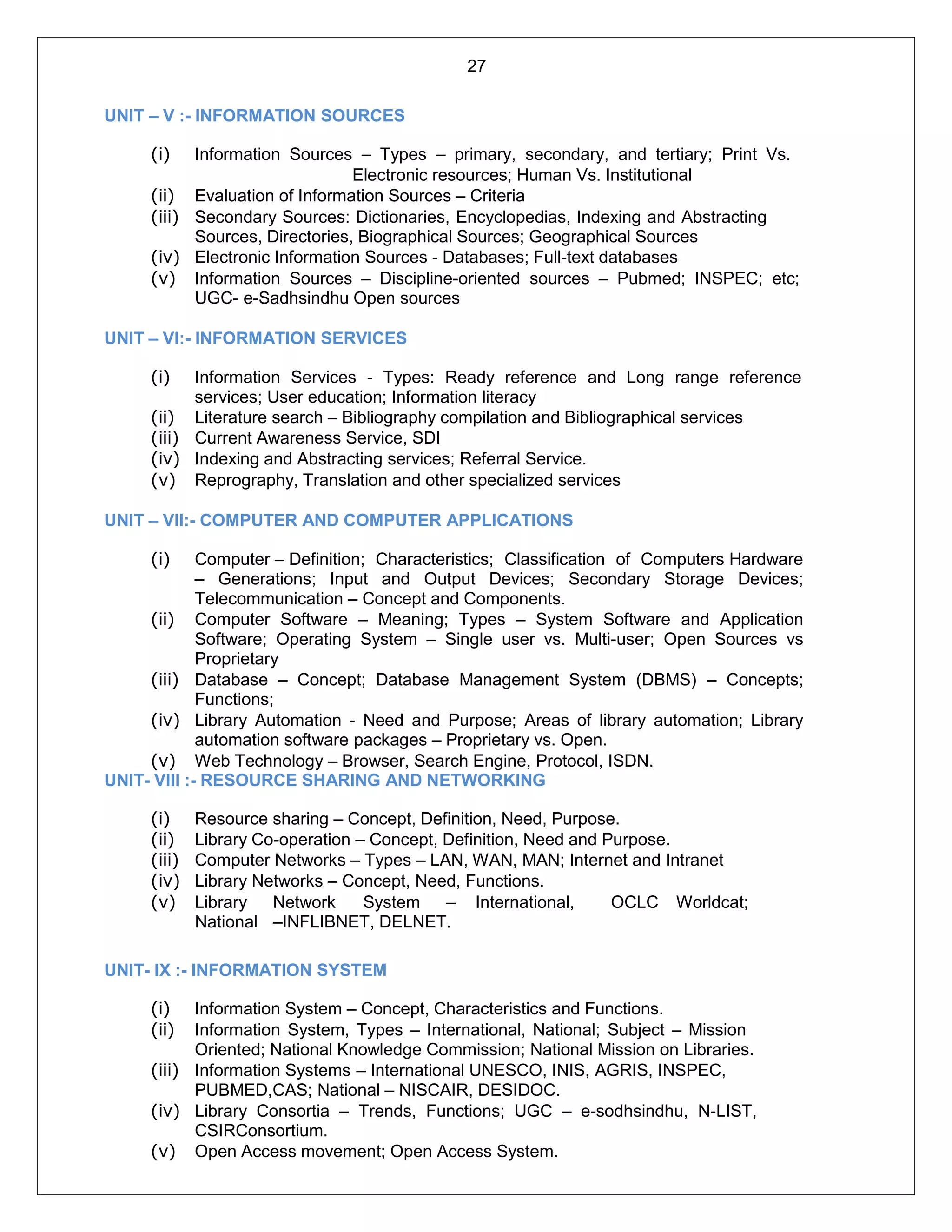 27
UNIT – V :- INFORMATION SOURCES
(i) Information Sources – Types – primary, secondary, and tertiary; Print Vs.
Electronic resources; Human Vs. Institutional
(ii) Evaluation of Information Sources – Criteria
(iii) Secondary Sources: Dictionaries, Encyclopedias, Indexing and Abstracting
Sources, Directories, Biographical Sources; Geographical Sources
(iv) Electronic Information Sources - Databases; Full-text databases
(v) Information Sources – Discipline-oriented sources – Pubmed; INSPEC; etc;
UGC- e-Sadhsindhu Open sources
UNIT – VI:- INFORMATION SERVICES
(i) Information Services - Types: Ready reference and Long range reference
services; User education; Information literacy
(ii) Literature search – Bibliography compilation and Bibliographical services
(iii) Current Awareness Service, SDI
(iv) Indexing and Abstracting services; Referral Service.
(v) Reprography, Translation and other specialized services
UNIT – VII:- COMPUTER AND COMPUTER APPLICATIONS
(i) Computer – Definition; Characteristics; Classification of Computers Hardware
– Generations; Input and Output Devices; Secondary Storage Devices;
Telecommunication – Concept and Components.
(ii) Computer Software – Meaning; Types – System Software and Application
Software; Operating System – Single user vs. Multi-user; Open Sources vs
Proprietary
(iii) Database – Concept; Database Management System (DBMS) – Concepts;
Functions;
(iv) Library Automation - Need and Purpose; Areas of library automation; Library
automation software packages – Proprietary vs. Open.
(v) Web Technology – Browser, Search Engine, Protocol, ISDN.
UNIT- VIII :- RESOURCE SHARING AND NETWORKING
(i) Resource sharing – Concept, Definition, Need, Purpose.
(ii) Library Co-operation – Concept, Definition, Need and Purpose.
(iii) Computer Networks – Types – LAN, WAN, MAN; Internet and Intranet
(iv) Library Networks – Concept, Need, Functions.
(v) Library Network System – International, OCLC Worldcat;
National –INFLIBNET, DELNET.
UNIT- IX :- INFORMATION SYSTEM
(i) Information System – Concept, Characteristics and Functions.
(ii) Information System, Types – International, National; Subject – Mission
Oriented; National Knowledge Commission; National Mission on Libraries.
(iii) Information Systems – International UNESCO, INIS, AGRIS, INSPEC,
PUBMED,CAS; National – NISCAIR, DESIDOC.
(iv) Library Consortia – Trends, Functions; UGC – e-sodhsindhu, N-LIST,
CSIRConsortium.
(v) Open Access movement; Open Access System.
 