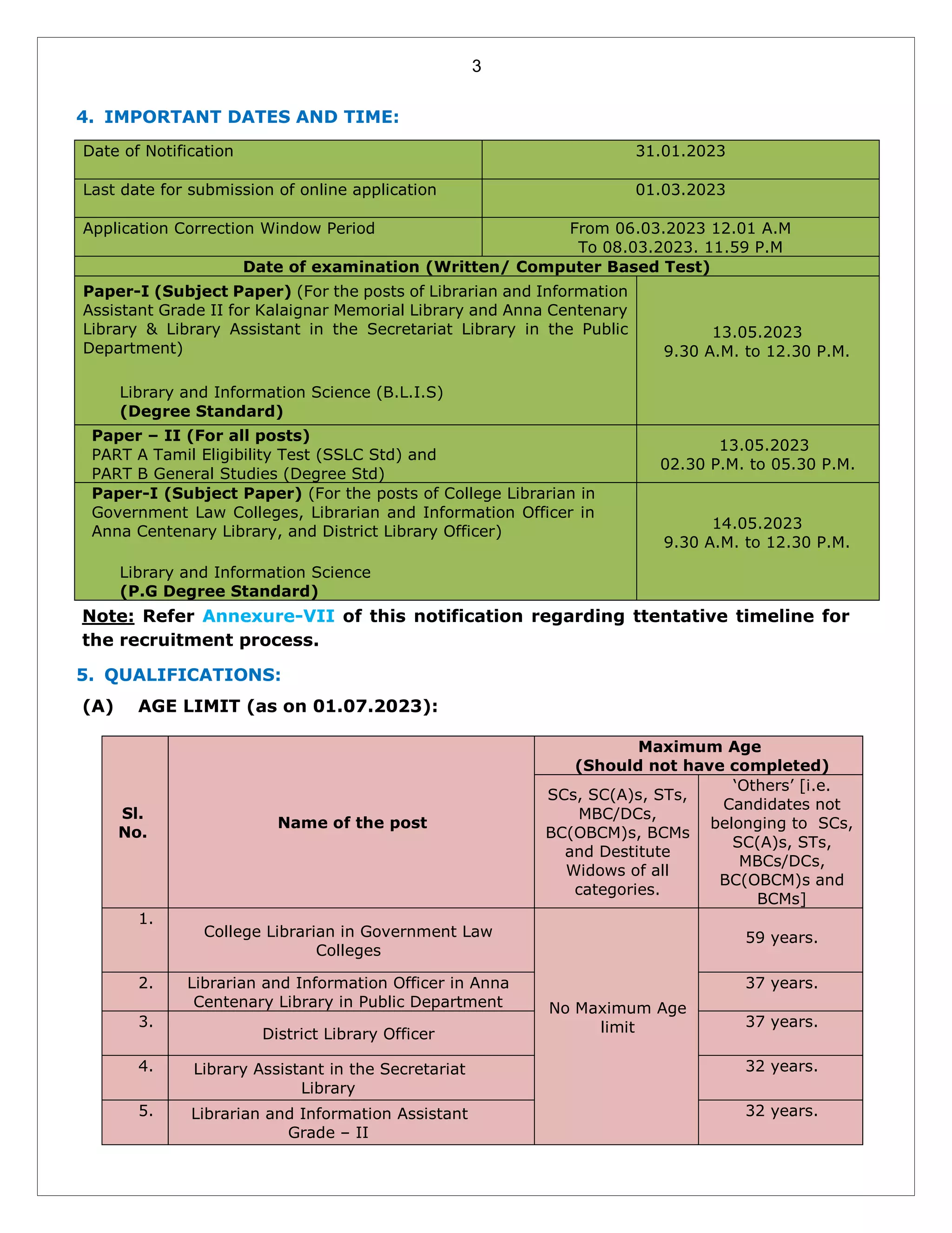 3
4. IMPORTANT DATES AND TIME:
Date of Notification 31.01.2023
Last date for submission of online application 01.03.2023
Application Correction Window Period From 06.03.2023 12.01 A.M
To 08.03.2023. 11.59 P.M
Date of examination (Written/ Computer Based Test)
Paper-I (Subject Paper) (For the posts of Librarian and Information
Assistant Grade II for Kalaignar Memorial Library and Anna Centenary
Library & Library Assistant in the Secretariat Library in the Public
Department)
Library and Information Science (B.L.I.S)
(Degree Standard)
13.05.2023
9.30 A.M. to 12.30 P.M.
Paper – II (For all posts)
PART A Tamil Eligibility Test (SSLC Std) and
PART B General Studies (Degree Std)
13.05.2023
02.30 P.M. to 05.30 P.M.
Paper-I (Subject Paper) (For the posts of College Librarian in
Government Law Colleges, Librarian and Information Officer in
Anna Centenary Library, and District Library Officer)
Library and Information Science
(P.G Degree Standard)
14.05.2023
9.30 A.M. to 12.30 P.M.
Note: Refer Annexure-VII of this notification regarding ttentative timeline for
the recruitment process.
5. QUALIFICATIONS:
(A) AGE LIMIT (as on 01.07.2023):
Sl.
No.
Name of the post
Maximum Age
(Should not have completed)
SCs, SC(A)s, STs,
MBC/DCs,
BC(OBCM)s, BCMs
and Destitute
Widows of all
categories.
‘Others’ [i.e.
Candidates not
belonging to SCs,
SC(A)s, STs,
MBCs/DCs,
BC(OBCM)s and
BCMs]
1.
College Librarian in Government Law
Colleges
No Maximum Age
limit
59 years.
2. Librarian and Information Officer in Anna
Centenary Library in Public Department
37 years.
3.
District Library Officer
37 years.
4. Library Assistant in the Secretariat
Library
32 years.
5. Librarian and Information Assistant
Grade – II
32 years.
 