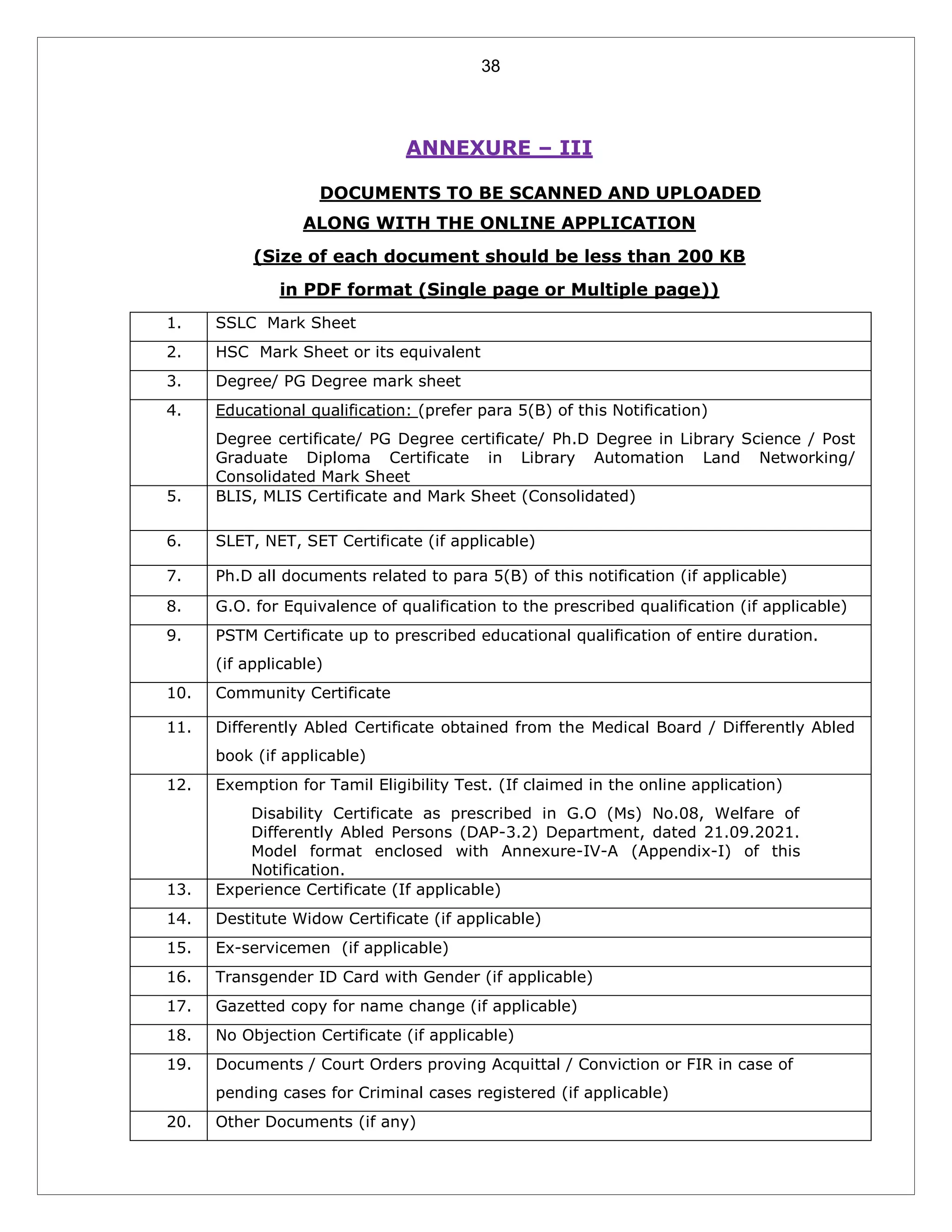 38
ANNEXURE – III
LIST OF DOCUMENTS TO BE SCANNED AND UPLOADED
ALONG WITH THE ONLINE APPLICATION
(Size of each document should be less than 200 KB
in PDF format (Single page or Multiple page))
1. SSLC Mark Sheet
2. HSC Mark Sheet or its equivalent
3. Degree/ PG Degree mark sheet
4. Educational qualification: (prefer para 5(B) of this Notification)
Degree certificate/ PG Degree certificate/ Ph.D Degree in Library Science / Post
Graduate Diploma Certificate in Library Automation Land Networking/
Consolidated Mark Sheet
5. BLIS, MLIS Certificate and Mark Sheet (Consolidated)
6. SLET, NET, SET Certificate (if applicable)
7. Ph.D all documents related to para 5(B) of this notification (if applicable)
8. G.O. for Equivalence of qualification to the prescribed qualification (if applicable)
9. PSTM Certificate up to prescribed educational qualification of entire duration.
(if applicable)
10. Community Certificate
11. Differently Abled Certificate obtained from the Medical Board / Differently Abled
book (if applicable)
12. Exemption for Tamil Eligibility Test. (If claimed in the online application)
Disability Certificate as prescribed in G.O (Ms) No.08, Welfare of
Differently Abled Persons (DAP-3.2) Department, dated 21.09.2021.
Model format enclosed with Annexure-IV-A (Appendix-I) of this
Notification.
13. Experience Certificate (If applicable)
14. Destitute Widow Certificate (if applicable)
15. Ex-servicemen (if applicable)
16. Transgender ID Card with Gender (if applicable)
17. Gazetted copy for name change (if applicable)
18. No Objection Certificate (if applicable)
19. Documents / Court Orders proving Acquittal / Conviction or FIR in case of
pending cases for Criminal cases registered (if applicable)
20. Other Documents (if any)
 