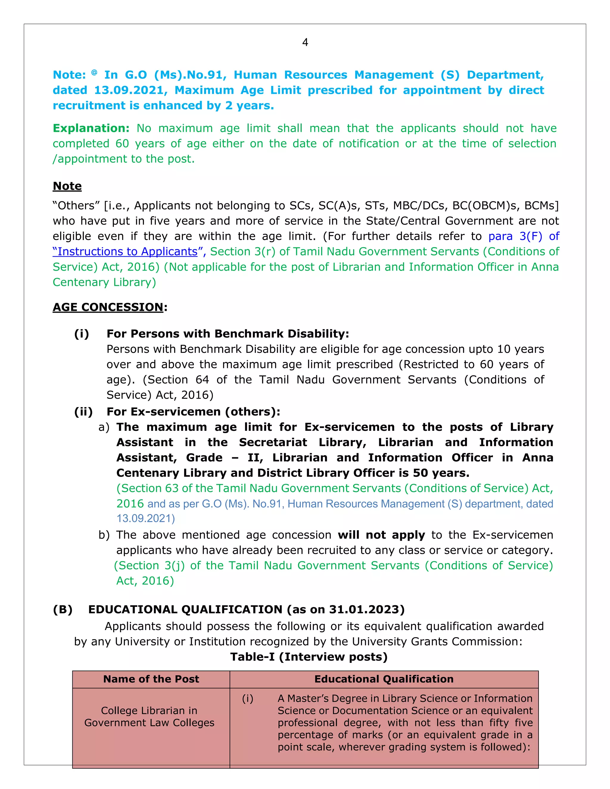 4
Note: @
In G.O (Ms).No.91, Human Resources Management (S) Department,
dated 13.09.2021, Maximum Age Limit prescribed for appointment by direct
recruitment is enhanced by 2 years.
Explanation: No maximum age limit shall mean that the applicants should not have
completed 60 years of age either on the date of notification or at the time of selection
/appointment to the post.
Note
“Others” [i.e., Applicants not belonging to SCs, SC(A)s, STs, MBC/DCs, BC(OBCM)s, BCMs]
who have put in five years and more of service in the State/Central Government are not
eligible even if they are within the age limit. (For further details refer to para 3(F) of
“Instructions to Applicants”, Section 3(r) of Tamil Nadu Government Servants (Conditions of
Service) Act, 2016) (Not applicable for the post of Librarian and Information Officer in Anna
Centenary Library)
AGE CONCESSION:
(i) For Persons with Benchmark Disability:
Persons with Benchmark Disability are eligible for age concession upto 10 years
over and above the maximum age limit prescribed (Restricted to 60 years of
age). (Section 64 of the Tamil Nadu Government Servants (Conditions of
Service) Act, 2016)
(ii) For Ex-servicemen (others):
a) The maximum age limit for Ex-servicemen to the posts of Library
Assistant in the Secretariat Library, Librarian and Information
Assistant, Grade – II, Librarian and Information Officer in Anna
Centenary Library and District Library Officer is 50 years.
(Section 63 of the Tamil Nadu Government Servants (Conditions of Service) Act,
2016 and as per G.O (Ms). No.91, Human Resources Management (S) department, dated
13.09.2021)
b) The above mentioned age concession will not apply to the Ex-servicemen
applicants who have already been recruited to any class or service or category.
(Section 3(j) of the Tamil Nadu Government Servants (Conditions of Service)
Act, 2016)
(B) EDUCATIONAL QUALIFICATION (as on 31.01.2023)
Applicants should possess the following or its equivalent qualification awarded
by any University or Institution recognized by the University Grants Commission:
Table-I (Interview posts)
Name of the Post Educational Qualification
College Librarian in
Government Law Colleges
(i) A Master’s Degree in Library Science or Information
Science or Documentation Science or an equivalent
professional degree, with not less than fifty five
percentage of marks (or an equivalent grade in a
point scale, wherever grading system is followed):
 