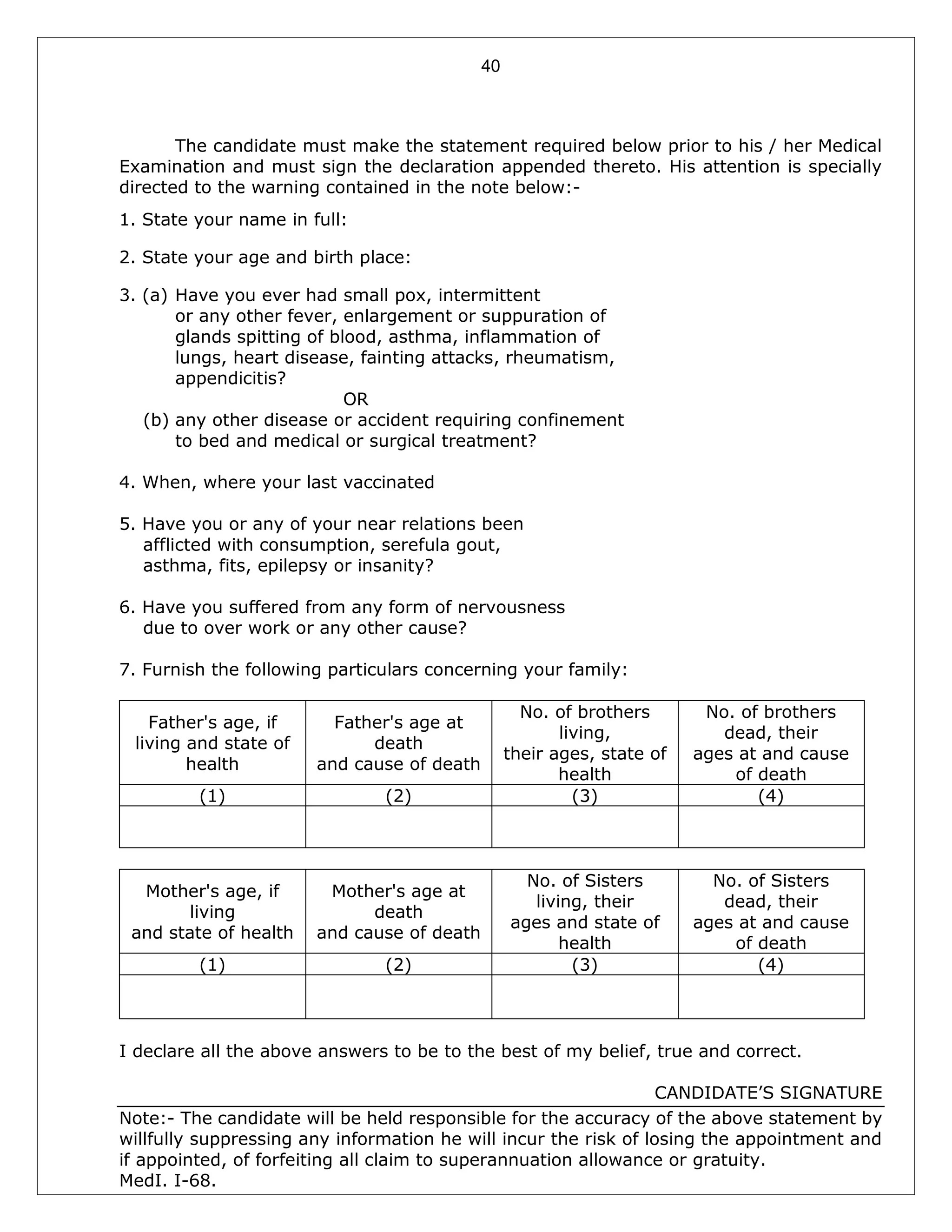 40
The candidate must make the statement required below prior to his / her Medical
Examination and must sign the declaration appended thereto. His attention is specially
directed to the warning contained in the note below:-
1. State your name in full:
2. State your age and birth place:
3. (a) Have you ever had small pox, intermittent
or any other fever, enlargement or suppuration of
glands spitting of blood, asthma, inflammation of
lungs, heart disease, fainting attacks, rheumatism,
appendicitis?
OR
(b) any other disease or accident requiring confinement
to bed and medical or surgical treatment?
4. When, where your last vaccinated
5. Have you or any of your near relations been
afflicted with consumption, serefula gout,
asthma, fits, epilepsy or insanity?
6. Have you suffered from any form of nervousness
due to over work or any other cause?
7. Furnish the following particulars concerning your family:
Father's age, if
living and state of
health
Father's age at
death
and cause of death
No. of brothers
living,
their ages, state of
health
No. of brothers
dead, their
ages at and cause
of death
(1) (2) (3) (4)
Mother's age, if
living
and state of health
Mother's age at
death
and cause of death
No. of Sisters
living, their
ages and state of
health
No. of Sisters
dead, their
ages at and cause
of death
(1) (2) (3) (4)
I declare all the above answers to be to the best of my belief, true and correct.
CANDIDATE’S SIGNATURE
Note:- The candidate will be held responsible for the accuracy of the above statement by
willfully suppressing any information he will incur the risk of losing the appointment and
if appointed, of forfeiting all claim to superannuation allowance or gratuity.
MedI. I-68.
 