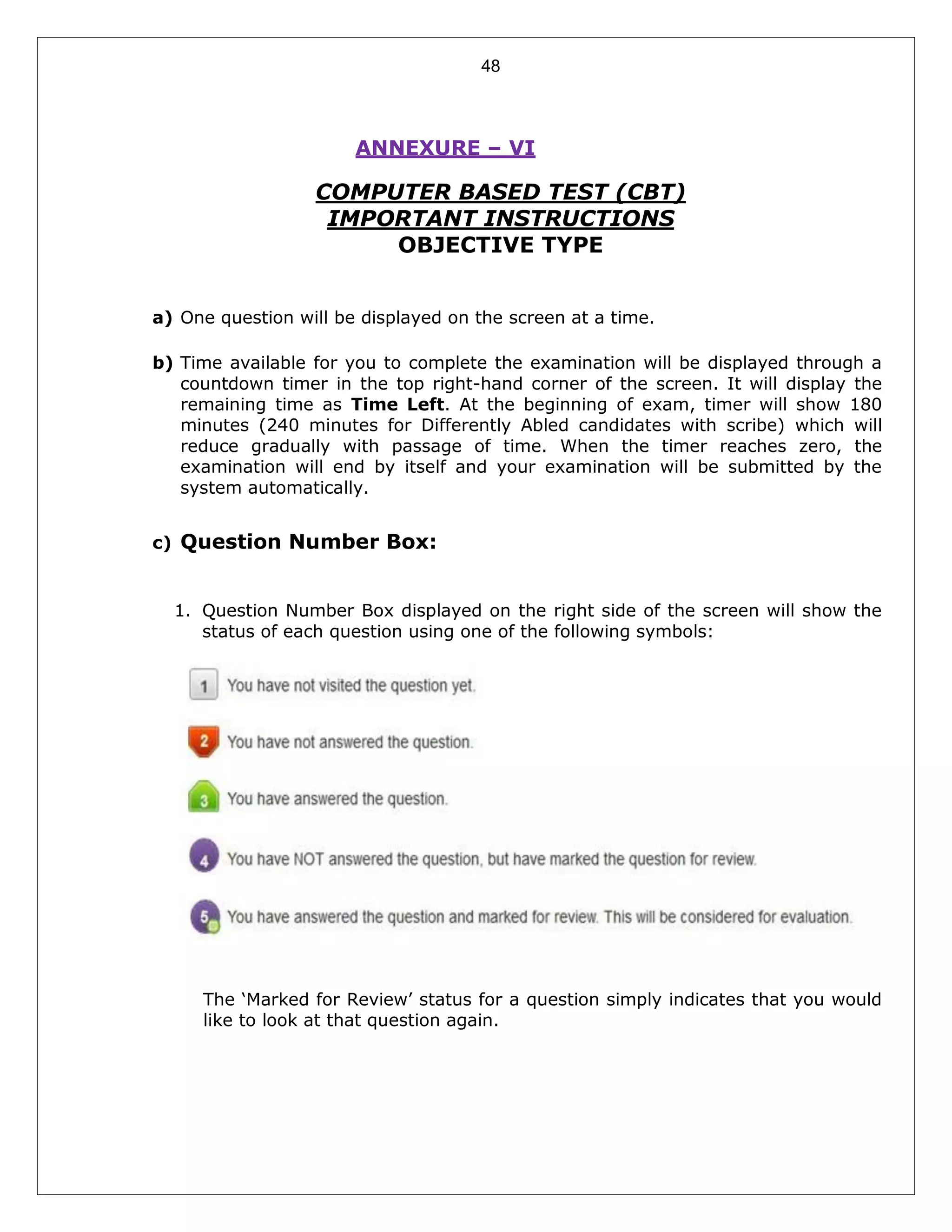 48
ANNEXURE – VI
COMPUTER BASED TEST (CBT)
IMPORTANT INSTRUCTIONS
OBJECTIVE TYPE
a) One question will be displayed on the screen at a time.
b) Time available for you to complete the examination will be displayed through a
countdown timer in the top right-hand corner of the screen. It will display the
remaining time as Time Left. At the beginning of exam, timer will show 180
minutes (240 minutes for Differently Abled candidates with scribe) which will
reduce gradually with passage of time. When the timer reaches zero, the
examination will end by itself and your examination will be submitted by the
system automatically.
c) Question Number Box:
1. Question Number Box displayed on the right side of the screen will show the
status of each question using one of the following symbols:
The ‘Marked for Review’ status for a question simply indicates that you would
like to look at that question again.
 