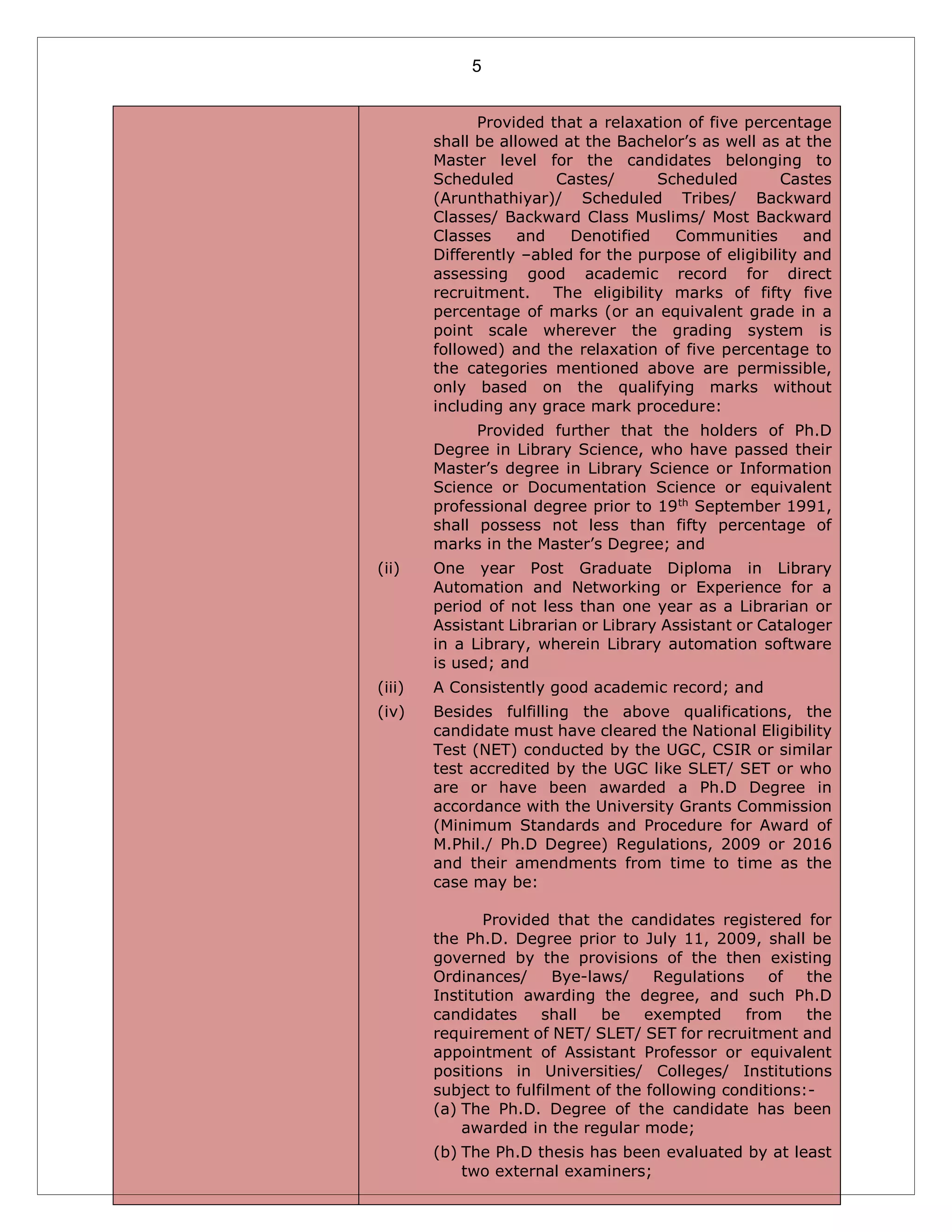 5
Provided that a relaxation of five percentage
shall be allowed at the Bachelor’s as well as at the
Master level for the candidates belonging to
Scheduled Castes/ Scheduled Castes
(Arunthathiyar)/ Scheduled Tribes/ Backward
Classes/ Backward Class Muslims/ Most Backward
Classes and Denotified Communities and
Differently –abled for the purpose of eligibility and
assessing good academic record for direct
recruitment. The eligibility marks of fifty five
percentage of marks (or an equivalent grade in a
point scale wherever the grading system is
followed) and the relaxation of five percentage to
the categories mentioned above are permissible,
only based on the qualifying marks without
including any grace mark procedure:
Provided further that the holders of Ph.D
Degree in Library Science, who have passed their
Master’s degree in Library Science or Information
Science or Documentation Science or equivalent
professional degree prior to 19th
September 1991,
shall possess not less than fifty percentage of
marks in the Master’s Degree; and
(ii) One year Post Graduate Diploma in Library
Automation and Networking or Experience for a
period of not less than one year as a Librarian or
Assistant Librarian or Library Assistant or Cataloger
in a Library, wherein Library automation software
is used; and
(iii) A Consistently good academic record; and
(iv) Besides fulfilling the above qualifications, the
candidate must have cleared the National Eligibility
Test (NET) conducted by the UGC, CSIR or similar
test accredited by the UGC like SLET/ SET or who
are or have been awarded a Ph.D Degree in
accordance with the University Grants Commission
(Minimum Standards and Procedure for Award of
M.Phil./ Ph.D Degree) Regulations, 2009 or 2016
and their amendments from time to time as the
case may be:
Provided that the candidates registered for
the Ph.D. Degree prior to July 11, 2009, shall be
governed by the provisions of the then existing
Ordinances/ Bye-laws/ Regulations of the
Institution awarding the degree, and such Ph.D
candidates shall be exempted from the
requirement of NET/ SLET/ SET for recruitment and
appointment of Assistant Professor or equivalent
positions in Universities/ Colleges/ Institutions
subject to fulfilment of the following conditions:-
(a) The Ph.D. Degree of the candidate has been
awarded in the regular mode;
(b) The Ph.D thesis has been evaluated by at least
two external examiners;
 
