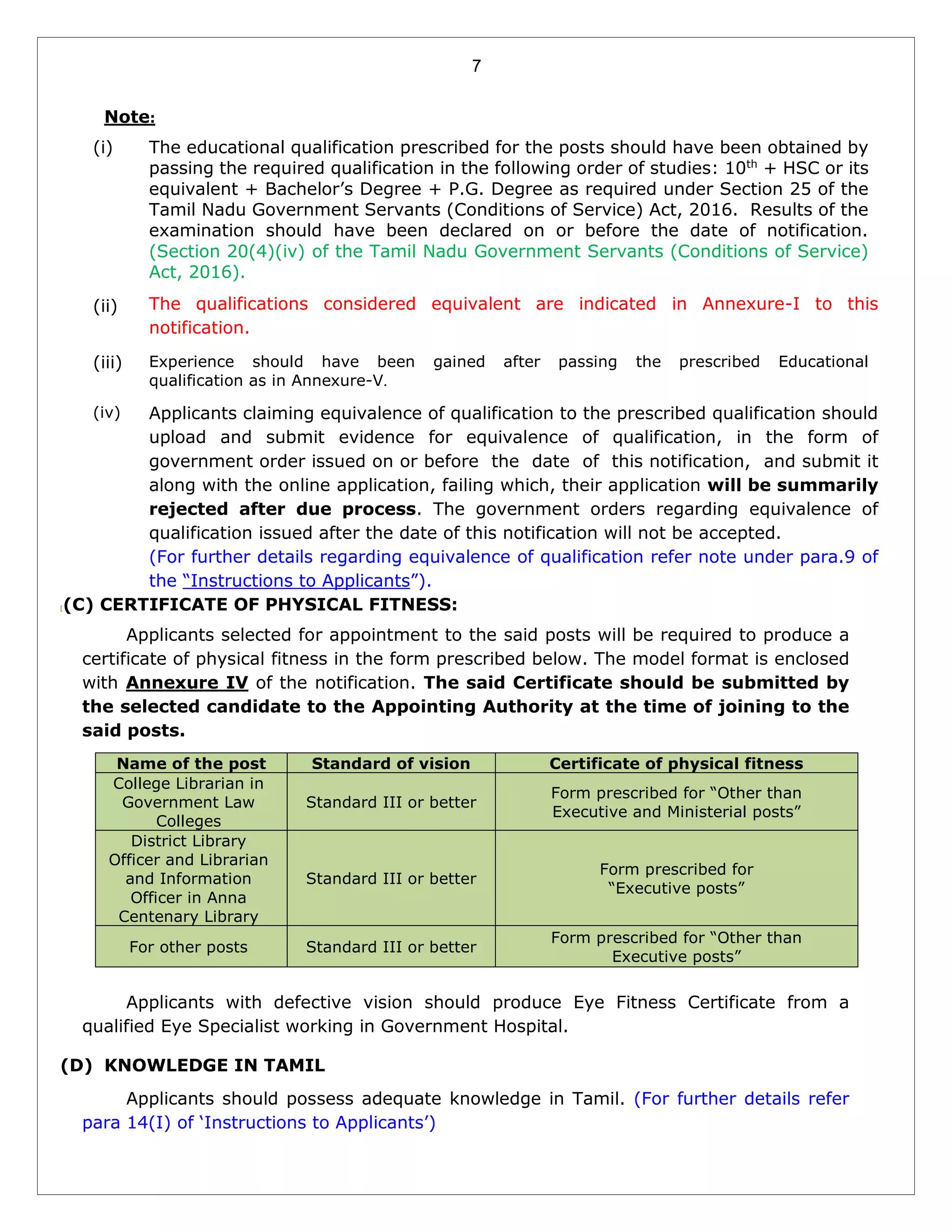 7
Note:
(i)
(ii)
The educational qualification prescribed for the posts should have been obtained by
passing the required qualification in the following order of studies: 10th
+ HSC or its
equivalent + Bachelor’s Degree + P.G. Degree as required under Section 25 of the
Tamil Nadu Government Servants (Conditions of Service) Act, 2016. Results of the
examination should have been declared on or before the date of notification.
(Section 20(4)(iv) of the Tamil Nadu Government Servants (Conditions of Service)
Act, 2016).
The qualifications considered equivalent are indicated in Annexure-I to this
notification.
(iii) Experience should have been gained after passing the prescribed Educational
qualification as in Annexure-V.
(iv) Applicants claiming equivalence of qualification to the prescribed qualification should
upload and submit evidence for equivalence of qualification, in the form of
government order issued on or before the date of this notification, and submit it
along with the online application, failing which, their application will be summarily
rejected after due process. The government orders regarding equivalence of
qualification issued after the date of this notification will not be accepted.
(For further details regarding equivalence of qualification refer note under para.9 of
the “Instructions to Applicants”).
[(C) CERTIFICATE OF PHYSICAL FITNESS:
Applicants selected for appointment to the said posts will be required to produce a
certificate of physical fitness in the form prescribed below. The model format is enclosed
with Annexure IV of the notification. The said Certificate should be submitted by
the selected candidate to the Appointing Authority at the time of joining to the
said posts.
Name of the post Standard of vision Certificate of physical fitness
College Librarian in
Government Law
Colleges
Standard III or better
Form prescribed for “Other than
Executive and Ministerial posts”
District Library
Officer and Librarian
and Information
Officer in Anna
Centenary Library
Standard III or better
Form prescribed for
“Executive posts”
For other posts Standard III or better
Form prescribed for “Other than
Executive posts”
Applicants with defective vision should produce Eye Fitness Certificate from a
qualified Eye Specialist working in Government Hospital.
(D) KNOWLEDGE IN TAMIL
Applicants should possess adequate knowledge in Tamil. (For further details refer
para 14(I) of ‘Instructions to Applicants’)
 