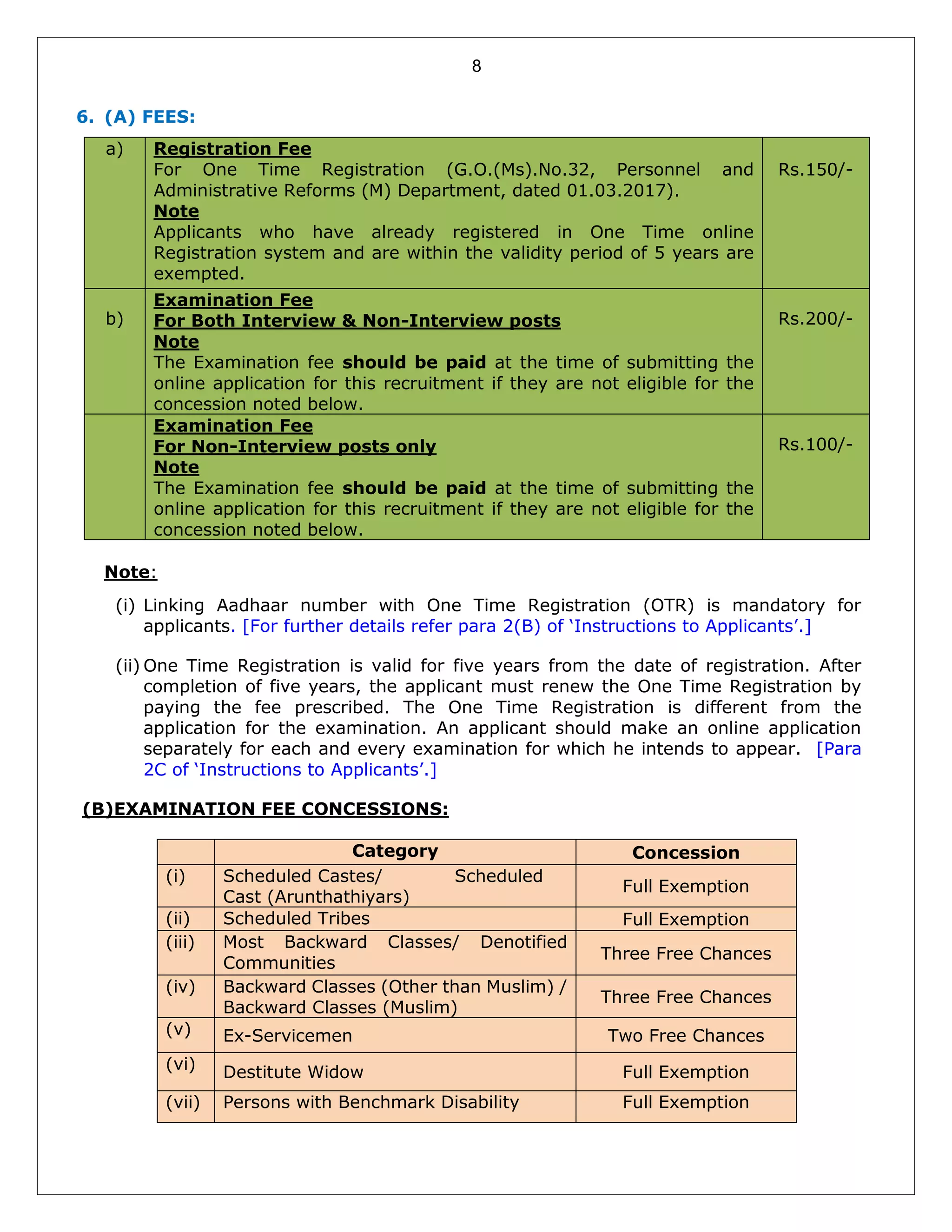 8
6. (A) FEES:
a) Registration Fee
For One Time Registration (G.O.(Ms).No.32, Personnel and
Administrative Reforms (M) Department, dated 01.03.2017).
Note
Applicants who have already registered in One Time online
Registration system and are within the validity period of 5 years are
exempted.
Rs.150/-
b)
Examination Fee
For Both Interview & Non-Interview posts
Note
The Examination fee should be paid at the time of submitting the
online application for this recruitment if they are not eligible for the
concession noted below.
Rs.200/-
Examination Fee
For Non-Interview posts only
Note
The Examination fee should be paid at the time of submitting the
online application for this recruitment if they are not eligible for the
concession noted below.
Rs.100/-
Note:
(i) Linking Aadhaar number with One Time Registration (OTR) is mandatory for
applicants. [For further details refer para 2(B) of ‘Instructions to Applicants’.]
(ii) One Time Registration is valid for five years from the date of registration. After
completion of five years, the applicant must renew the One Time Registration by
paying the fee prescribed. The One Time Registration is different from the
application for the examination. An applicant should make an online application
separately for each and every examination for which he intends to appear. [Para
2C of ‘Instructions to Applicants’.]
(B)EXAMINATION FEE CONCESSIONS:
Category Concession
(i) Scheduled Castes/ Scheduled
Cast (Arunthathiyars)
Full Exemption
(ii) Scheduled Tribes Full Exemption
(iii) Most Backward Classes/ Denotified
Communities
Three Free Chances
(iv) Backward Classes (Other than Muslim) /
Backward Classes (Muslim)
Three Free Chances
(v) Ex-Servicemen Two Free Chances
(vi) Destitute Widow Full Exemption
(vii) Persons with Benchmark Disability Full Exemption
 