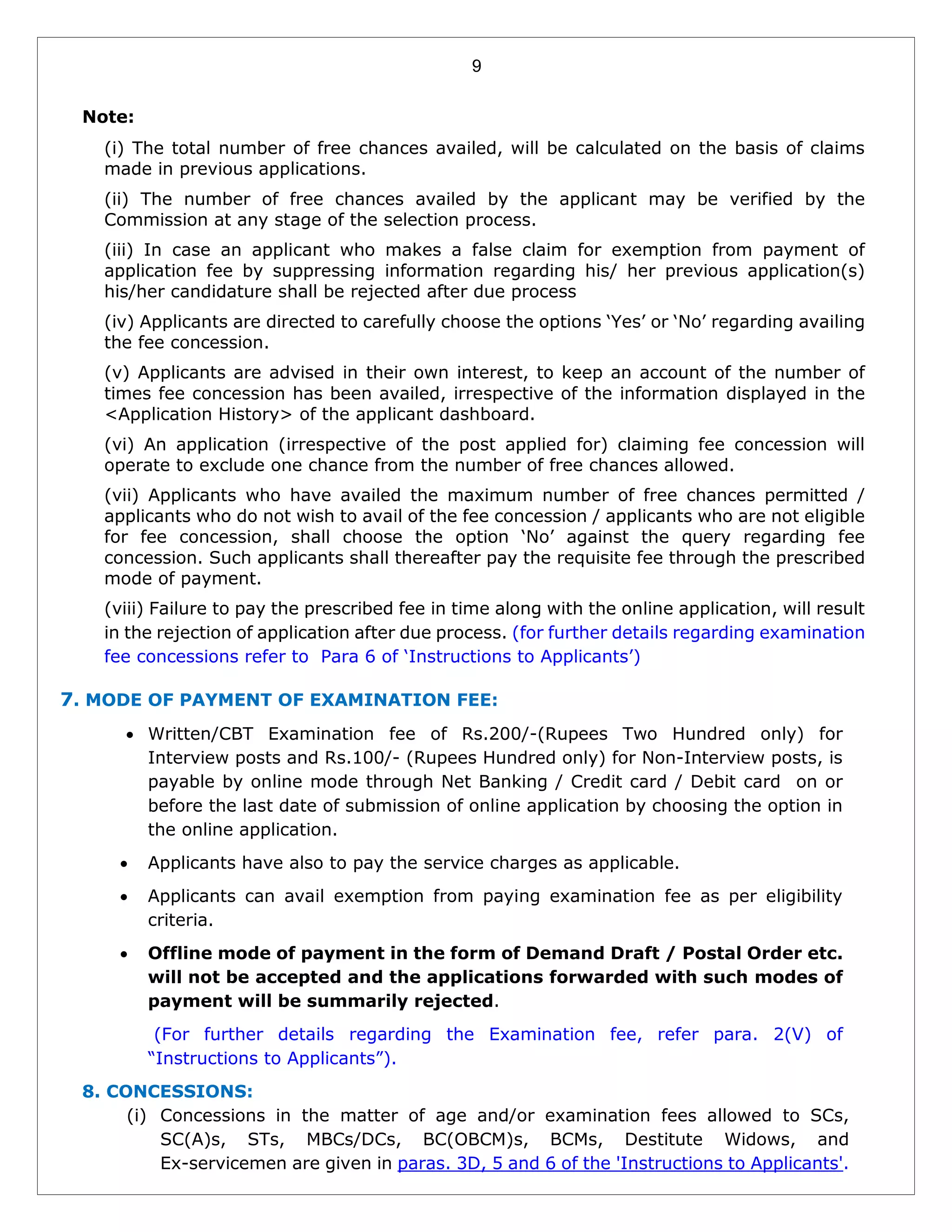 9
Note:
(i) The total number of free chances availed, will be calculated on the basis of claims
made in previous applications.
(ii) The number of free chances availed by the applicant may be verified by the
Commission at any stage of the selection process.
(iii) In case an applicant who makes a false claim for exemption from payment of
application fee by suppressing information regarding his/ her previous application(s)
his/her candidature shall be rejected after due process
(iv) Applicants are directed to carefully choose the options ‘Yes’ or ‘No’ regarding availing
the fee concession.
(v) Applicants are advised in their own interest, to keep an account of the number of
times fee concession has been availed, irrespective of the information displayed in the
<Application History> of the applicant dashboard.
(vi) An application (irrespective of the post applied for) claiming fee concession will
operate to exclude one chance from the number of free chances allowed.
(vii) Applicants who have availed the maximum number of free chances permitted /
applicants who do not wish to avail of the fee concession / applicants who are not eligible
for fee concession, shall choose the option ‘No’ against the query regarding fee
concession. Such applicants shall thereafter pay the requisite fee through the prescribed
mode of payment.
(viii) Failure to pay the prescribed fee in time along with the online application, will result
in the rejection of application after due process. (for further details regarding examination
fee concessions refer to Para 6 of ‘Instructions to Applicants’)
7. MODE OF PAYMENT OF EXAMINATION FEE:
 Written/CBT Examination fee of Rs.200/-(Rupees Two Hundred only) for
Interview posts and Rs.100/- (Rupees Hundred only) for Non-Interview posts, is
payable by online mode through Net Banking / Credit card / Debit card on or
before the last date of submission of online application by choosing the option in
the online application.
 Applicants have also to pay the service charges as applicable.
 Applicants can avail exemption from paying examination fee as per eligibility
criteria.
 Offline mode of payment in the form of Demand Draft / Postal Order etc.
will not be accepted and the applications forwarded with such modes of
payment will be summarily rejected.
(For further details regarding the Examination fee, refer para. 2(V) of
“Instructions to Applicants”).
8. CONCESSIONS:
(i) Concessions in the matter of age and/or examination fees allowed to SCs,
SC(A)s, STs, MBCs/DCs, BC(OBCM)s, BCMs, Destitute Widows, and
Ex-servicemen are given in paras. 3D, 5 and 6 of the 'Instructions to Applicants'.
 
