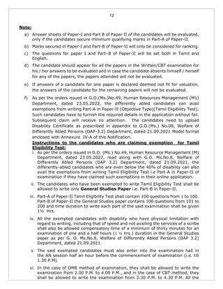 12
Note:
a) Answer sheets of Paper-I and Part B of Paper II of the candidates will be evaluated,
only if the candidates secure minimum qualifying marks in Part-A of Paper-II.
b) Marks secured in Paper-I and Part-B of Paper-II will only be considered for ranking.
c) The questions for paper I and Part–B of Paper-II will be set both in Tamil and
English.
d) The candidate should appear for all the papers in the Written/CBT examination for
his / her answers to be evaluated and in case the candidate absents himself / herself
for any of the papers, the papers attended will not be evaluated.
e) If answers of a candidate for one paper is declared deemed not fit for valuation,
the answers of the candidate for the remaining papers will not be evaluated.
f) As per the orders issued in G.O.(Ms.)No.49, Human Resources Management (M1)
Department, dated 23.05.2022, the differently abled candidates can avail
exemptions from writing Part-A in Paper-II (Objective Type)(Tamil Eligibility Test).
Such candidates have to furnish the required details in the application without fail.
Subsequent claim will receive no attention. The candidates need to upload
Disability Certificate as prescribed in appendix to G.O.(Ms.) No.08, Welfare of
Differently Abled Persons (DAP-3.2) Department, dated 21.09.2021 Model format
enclosed with Annexure IV-A of this Notification.
Instructions to the candidates who are claiming exemption for Tamil
Eligibility Test:
i. As per the orders issued in G.O. (Ms.) No.49, Human Resource Management (M)
Department, dated 23.05.2022, read along with G.O. Ms.No.8, Welfare of
Differently Abled Persons (DAP 3.2) Department, dated 21.09.2021, the
differently-abled candidates who are even below the 40% of disability can also
avail the exemptions from writing Tamil Eligibility Test i.e Part-A in Paper-II of
examination if they have claimed such exemptions in their online application.
ii. The candidates who have been exempted to write Tamil Eligibility Test shall be
allowed to write only General Studies Paper i.e. Part-B in Paper-II.
iii. Part-A of Paper-II Tamil Eligibility Test shall contain 100 questions from 1 to 100.
Part-B of Paper-II the General Studies paper contains 100 questions from 101 to
200 and time duration to write each part of the said examination shall be given
1½ Hrs.
iv. All the exempted candidates with disability who have physical limitation with
regard to writing, including that of speed and not availing the services of a scribe
shall also be allowed compensatory time of a minimum of thirty minutes for an
examination of one and a half hours (1 ½ hrs.) duration in the General Studies
paper as per G. O. Ms.No.8, Welfare of Differently Abled Persons (DAP 3.2)
Department, dated 21.09.2021.
v. The said exempted candidates must also enter into the examination hall in
the AN session half an hour before the commencement of examination (i.e. till
1.30 P.M).
vi. In the case of OMR method of examination, they shall be allowed to write the
examination from 2.00 P.M. to 4.00 P.M., and in the case of CBT method, they
shall be allowed to write the examination from 2.30 P.M. to 4.30 P.M. All the
 