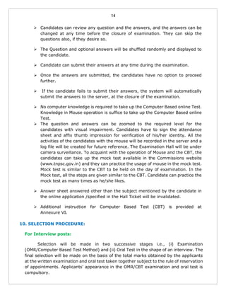 14
 Candidates can review any question and the answers, and the answers can be
changed at any time before the closure of examination. They can skip the
questions also, if they desire so.
 The Question and optional answers will be shuffled randomly and displayed to
the candidate.
 Candidate can submit their answers at any time during the examination.
 Once the answers are submitted, the candidates have no option to proceed
further.
 If the candidate fails to submit their answers, the system will automatically
submit the answers to the server, at the closure of the examination.
 No computer knowledge is required to take up the Computer Based online Test.
Knowledge in Mouse operation is suffice to take up the Computer Based online
Test.
 The question and answers can be zoomed to the required level for the
candidates with visual impairment. Candidates have to sign the attendance
sheet and affix thumb impression for verification of his/her identity. All the
activities of the candidates with the mouse will be recorded in the server and a
log file will be created for future reference. The Examination Hall will be under
camera surveillance. To acquaint with the operation of Mouse and the CBT, the
candidates can take up the mock test available in the Commissions website
(www.tnpsc.gov.in) and they can practice the usage of mouse in the mock test.
Mock test is similar to the CBT to be held on the day of examination. In the
Mock test, all the steps are given similar to the CBT. Candidate can practice the
mock test as many times as he/she likes.
 Answer sheet answered other than the subject mentioned by the candidate in
the online application /specified in the Hall Ticket will be invalidated.
 Additional instruction for Computer Based Test (CBT) is provided at
Annexure VI.
10. SELECTION PROCEDURE:
For Interview posts:
Selection will be made in two successive stages i.e., (i) Examination
(OMR/Computer Based Test Method) and (ii) Oral Test in the shape of an interview. The
final selection will be made on the basis of the total marks obtained by the applicants
at the written examination and oral test taken together subject to the rule of reservation
of appointments. Applicants’ appearance in the OMR/CBT examination and oral test is
compulsory.
 
