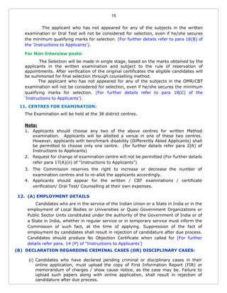 15
The applicant who has not appeared for any of the subjects in the written
examination or Oral Test will not be considered for selection, even if he/she secures
the minimum qualifying marks for selection. (For further details refer to para 18(B) of
the ‘Instructions to Applicants’).
For Non-Interview posts:
The Selection will be made in single stage, based on the marks obtained by the
applicants in the written examination and subject to the rule of reservation of
appointments. After verification of the original certificates the eligible candidates will
be summoned for final selection through counselling method.
The applicant who has not appeared for any of the subjects in the OMR/CBT
examination will not be considered for selection, even if he/she secures the minimum
qualifying marks for selection. (For further details refer to para 18(C) of the
‘Instructions to Applicants’).
11. CENTRES FOR EXAMINATION:
The Examination will be held at the 38 district centres.
Note:
1. Applicants should choose any two of the above centres for written Method
examination. Applicants will be allotted a venue in one of these two centres.
However, applicants with benchmark disability (Differently Abled Applicants) shall
be permitted to choose only one centre. (for further details refer para 2(R) of
Instructions to Applicants)
2. Request for change of examination centre will not be permitted (For further details
refer para 17(A)(ii) of “Instructions to Applicants”)
3. The Commission reserves the right to increase or decrease the number of
examination centres and to re-allot the applicants accordingly.
4. Applicants should appear for the written / CBT examinations / certificate
verification/ Oral Test/ Counselling at their own expenses.
12. (A) EMPLOYMENT DETAILS
Candidates who are in the service of the Indian Union or a State in India or in the
employment of Local Bodies or Universities or Quasi Government Organizations or
Public Sector Units constituted under the authority of the Government of India or of
a State in India, whether in regular service or in temporary service must inform the
Commission of such fact, at the time of applying. Suppression of the fact of
employment by candidates shall result in rejection of candidature after due process.
Candidates should produce No Objection Certificate when called for [For further
details refer para. 14 (P) of “Instructions to Applicants’]
(B) DECLARATION REGARDING CRIMINAL CASES (OR) DISCIPLINARY CASES:
(i) Candidates who have declared pending criminal or disciplinary cases in their
online application, must upload the copy of First Information Report (FIR) or
memorandum of charges / show cause notice, as the case may be. Failure to
upload such papers along with online application, shall result in rejection of
candidature after due process.
 
