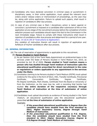 16
(ii) Candidates who have declared conviction in criminal cases or punishment in
disciplinary cases, in their online application, must upload the relevant court
orders and/or release orders or memorandum of proceedings, as the case may
be, along with online application. Failure to upload such papers, shall result in
rejection of candidature after due process.
(iii) In case of any criminal case is filed / disciplinary action is taken against or
conviction / punishment is imposed on a candidate after submission of the on-line
application at any stage of the recruitment process before the completion of entire
selection process such candidates should report this fact to the Commission in the
next immediate stage. Failure to comply with these instructions shall result in
rejection of candidature after due process and debarment for a period of one year.
[Para. 14 (S) & 2W of “Instructions to Applicants’]
Any violation of instruction therein will result in rejection of application and
forfeiture of his/her candidature after due process.
13. GENERAL INFORMATION:
(A) The rule of reservation of appointments is applicable to this recruitment.
(B) Person Studied in Tamil Medium
(i) As per Section 2(d) of the Tamil Nadu Appointment on preferential basis in the
services under the State of Persons Studied in Tamil Medium Act, 2010, as
amended by Act 35 of 2020, Person studied in Tamil medium means a
person who has studied through Tamil medium of instruction upto the
educational qualification prescribed for direct recruitment in the rules
or regulations or orders applicable to any appointment in the services
under the State.
(ii) Candidates claiming to be Persons studied in Tamil Medium (PSTM) must upload
evidence for the same in the form of SSLC, HSC, Transfer Certificate, Provisional
Certificate, Convocation Certificate, Degree Certificate,
PG Degree Certificate, Mark Sheets, Certificate from the Board or University or
from the Institution, as the case may be, with a recording that he/she had
studied the entire duration of the respective course(s) through
Tamil Medium of instruction at the time of submission of online
application.
(iii)Candidates must upload documents as evidence of having studied in the Tamil
medium, all educational qualification upto the educational qualification
prescribed at the time of submission of online application.
Example:
1. If the prescribed educational qualification is Degree then the
candidate should have studied from the First standard to
SSLC, Higher Secondary Course, Degree through Tamil
Medium of instruction.
2. If the prescribed educational qualification is P.G. Degree,
then the candidate should have studied from the First
standard to SSLC, Higher Secondary Course, Degree &
P.G.Degree through Tamil Medium of instruction.
 