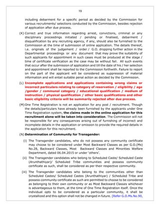 19
including debarment for a specific period as decided by the Commission for
various recruitments/ selections conducted by the Commission, besides rejection
of application after due process.
(K) Correct and true information regarding arrest, convictions, criminal or any
disciplinary proceedings initiated / pending or finalised, debarment /
disqualification by any recruiting agency, if any, should also be furnished to the
Commission at the time of submission of online application. The details thereof,
i.e. originals of the judgement / order / G.O. dropping further action in the
Departmental proceedings or any document that may prove the suitability of
such applicants for appointment in such cases must be produced at the stage /
time of certificate verification as the case may be without fail. All such events
that occur after the submission of application and till the date of his / her selection
and appointment shall be reported to the Commission forthwith. Failure to report
on the part of the applicant will be considered as suppression of material
information and will entail suitable penal action as decided by the Commission.
(L) Incomplete applications and applications containing wrong claims or
incorrect particulars relating to category of reservation / eligibility / age
/gender / communal category / educational qualification / medium of
instruction / physical qualification / other basic qualifications and other
basic eligibility criteria will be summarily rejected after due process.
(M) One Time Registration is not an application for any post / recruitment. Though
the details/particulars have already been furnished by the applicants under One
Time Registration system, the claims made in the online application for this
recruitment alone will be taken into consideration. The Commission will not
be responsible for any consequences arising out of furnishing of incorrect and
incomplete details in the application or omission to provide the required details in
the application for this recruitment.
(N) Determination of Community for Transgender:
(i) The Transgender candidates, who do not possess any community certificate
may choose to be considered under Most Backward Classes as per G.O.(Ms)
No.28, Backward Classes, Most Backward Classes and Minorities Welfare
Department, dated 06.04.2015 or under ‘others’.
(ii) The Transgender candidates who belong to Scheduled Caste/ Scheduled Caste
(Arunthathiyar)/ Scheduled Tribe communities and possess community
certificate as such, shall be considered as per their respective community.
(iii) The Transgender candidates who belong to the communities other than
Scheduled Castes/ Scheduled Castes (Arunthathiyar) / Scheduled Tribe and
possess community certificate as such are permitted to choose to be considered
as belonging to their own community or as Most Backward Classes whichever
is advantageous to them, at the time of One Time Registration itself. Once the
individual opts to be considered as a particular community, it shall be
crystallized and this option shall not be changed in future. [Refer G.O.Ms.No.90,
 