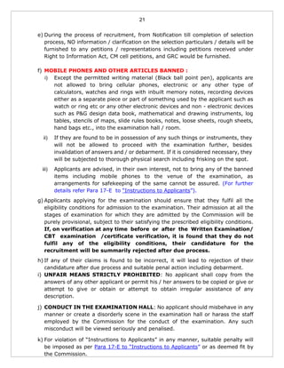 21
e) During the process of recruitment, from Notification till completion of selection
process, NO information / clarification on the selection particulars / details will be
furnished to any petitions / representations including petitions received under
Right to Information Act, CM cell petitions, and GRC would be furnished.
f) MOBILE PHONES AND OTHER ARTICLES BANNED :
i) Except the permitted writing material (Black ball point pen), applicants are
not allowed to bring cellular phones, electronic or any other type of
calculators, watches and rings with inbuilt memory notes, recording devices
either as a separate piece or part of something used by the applicant such as
watch or ring etc or any other electronic devices and non - electronic devices
such as P&G design data book, mathematical and drawing instruments, log
tables, stencils of maps, slide rules books, notes, loose sheets, rough sheets,
hand bags etc., into the examination hall / room.
ii) If they are found to be in possession of any such things or instruments, they
will not be allowed to proceed with the examination further, besides
invalidation of answers and / or debarment. If it is considered necessary, they
will be subjected to thorough physical search including frisking on the spot.
iii) Applicants are advised, in their own interest, not to bring any of the banned
items including mobile phones to the venue of the examination, as
arrangements for safekeeping of the same cannot be assured. (For further
details refer Para 17-E to “Instructions to Applicants”).
g) Applicants applying for the examination should ensure that they fulfil all the
eligibility conditions for admission to the examination. Their admission at all the
stages of examination for which they are admitted by the Commission will be
purely provisional, subject to their satisfying the prescribed eligibility conditions.
If, on verification at any time before or after the Written Examination/
CBT examination /certificate verification, it is found that they do not
fulfil any of the eligibility conditions, their candidature for the
recruitment will be summarily rejected after due process.
h) If any of their claims is found to be incorrect, it will lead to rejection of their
candidature after due process and suitable penal action including debarment.
i) UNFAIR MEANS STRICTLY PROHIBITED: No applicant shall copy from the
answers of any other applicant or permit his / her answers to be copied or give or
attempt to give or obtain or attempt to obtain irregular assistance of any
description.
j) CONDUCT IN THE EXAMINATION HALL: No applicant should misbehave in any
manner or create a disorderly scene in the examination hall or harass the staff
employed by the Commission for the conduct of the examination. Any such
misconduct will be viewed seriously and penalised.
k) For violation of “Instructions to Applicants” in any manner, suitable penalty will
be imposed as per Para 17-E to “Instructions to Applicants” or as deemed fit by
the Commission.
 