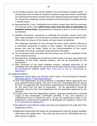 22
(l) a) Tentative answer keys will be hosted in the Commission’s website within 6
working days from the date of conduct of objective type examination. Candidates
can challenge the tentative answer keys of the objective type examination through
the ‘Answer Key Challenge’ window available in the Commission’s website [Results
→ Answer Keys].
b) Representations, if any, challenging the tentative answer keys shall be submitted
only through online mode within seven days from the date of publication of
tentative answer keys. Representations received by post or e-mail will receive
no attention.
c) Detailed instructions, procedures to challenge the tentative answer keys have
been made available in the Commission’s website. Representations made online /
offline after the closure of the window will also receive no attention.
The challenges submitted on time, through the online mode, shall be referred to
a committee comprising of experts in each subject. The decision on the final
answer key shall be made, based on the recommendations of the expert
committee and answer evaluation shall commence thereafter.
d) The Commission shall not publish the final answer key until the completion of the
entire selection process.
e) Requests from candidates for furnishing of their marks or answer copy before the
completion of the entire selection process, will not be entertained by the
Commission.
f) After conclusion of the entire selection process, complete particulars of all
candidates who had applied for recruitment to the post shall be made available on
the Commission’s website. [Refer Para 17(D) (iv) to (xii) of “Instructions to
Applicants”]
15. HOW TO APPLY:
1) Applicants should apply only through online mode in the Commission’s websites
www.tnpsc.gov.in or www.tnpscexams.in
2) “One Time Registration” by linking Aadhaar is mandatory before applying for any
post. Applicant should register only once in the One Time Registration by paying
Rs.150/- as registration fee. Successfully registered One Time Registration is valid
for five years from the date of registration. All the applications should be
submitted using the One Time Registration ID and password registered by the
applicant.
3) To apply under One Time Registration system, applicants should have a scanned
image of their photograph, certificates specified, if any, and signature in
CD/DVD/Pen Drive to upload the same, as per the specifications given in the
guidelines for scanning and uploading of photograph and signature. [Refer Para
2 of “Instructions to Applicants”]
4) No applicant is permitted to create more than one registration ID under One Time
Registration system.
5) Applicants should enter the Unique ID and password to view the already available
information and update them. They shall not share the ID/ PASSWORD with any
other person or agency.
 