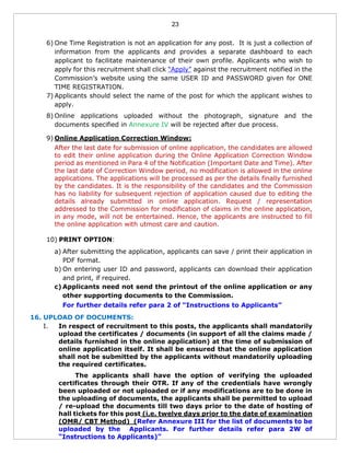 23
6) One Time Registration is not an application for any post. It is just a collection of
information from the applicants and provides a separate dashboard to each
applicant to facilitate maintenance of their own profile. Applicants who wish to
apply for this recruitment shall click “Apply” against the recruitment notified in the
Commission’s website using the same USER ID and PASSWORD given for ONE
TIME REGISTRATION.
7) Applicants should select the name of the post for which the applicant wishes to
apply.
8) Online applications uploaded without the photograph, signature and the
documents specified in Annexure IV will be rejected after due process.
9) Online Application Correction Window:
After the last date for submission of online application, the candidates are allowed
to edit their online application during the Online Application Correction Window
period as mentioned in Para 4 of the Notification (Important Date and Time). After
the last date of Correction Window period, no modification is allowed in the online
applications. The applications will be processed as per the details finally furnished
by the candidates. It is the responsibility of the candidates and the Commission
has no liability for subsequent rejection of application caused due to editing the
details already submitted in online application. Request / representation
addressed to the Commission for modification of claims in the online application,
in any mode, will not be entertained. Hence, the applicants are instructed to fill
the online application with utmost care and caution.
10) PRINT OPTION:
a) After submitting the application, applicants can save / print their application in
PDF format.
b) On entering user ID and password, applicants can download their application
and print, if required.
c) Applicants need not send the printout of the online application or any
other supporting documents to the Commission.
For further details refer para 2 of “Instructions to Applicants”
16. UPLOAD OF DOCUMENTS:
I. In respect of recruitment to this posts, the applicants shall mandatorily
upload the certificates / documents (in support of all the claims made /
details furnished in the online application) at the time of submission of
online application itself. It shall be ensured that the online application
shall not be submitted by the applicants without mandatorily uploading
the required certificates.
The applicants shall have the option of verifying the uploaded
certificates through their OTR. If any of the credentials have wrongly
been uploaded or not uploaded or if any modifications are to be done in
the uploading of documents, the applicants shall be permitted to upload
/ re-upload the documents till two days prior to the date of hosting of
hall tickets for this post (i.e. twelve days prior to the date of examination
(OMR/ CBT Method) (Refer Annexure III for the list of documents to be
uploaded by the Applicants. For further details refer para 2W of
“Instructions to Applicants)”
 