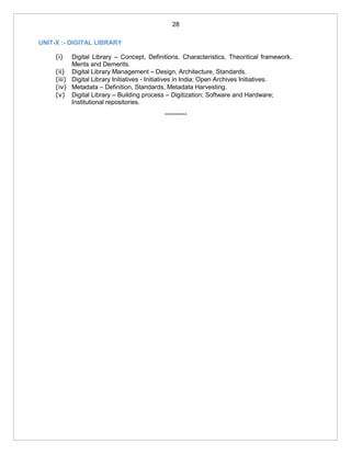 28
UNIT-X :- DIGITAL LIBRARY
(i) Digital Library – Concept, Definitions, Characteristics, Theoritical framework,
Merits and Demerits.
(ii) Digital Library Management – Design, Architecture, Standards.
(iii) Digital Library Initiatives - Initiatives in India; Open Archives Initiatives.
(iv) Metadata – Definition, Standards, Metadata Harvesting.
(v) Digital Library – Building process – Digitization; Software and Hardware;
Institutional repositories.
***********
 