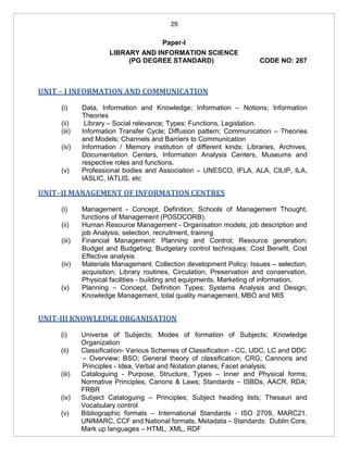 29
Paper-I
LIBRARY AND INFORMATION SCIENCE
(PG DEGREE STANDARD) CODE NO: 267
UNIT – I INFORMATION AND COMMUNICATION
(i) Data, Information and Knowledge; Information – Notions; Information
Theories
(ii) Library – Social relevance; Types; Functions, Legislation.
(iii) Information Transfer Cycle; Diffusion pattern; Communication – Theories
and Models; Channels and Barriers to Communication
(iv) Information / Memory institution of different kinds: Libraries, Archives,
Documentation Centers, Information Analysis Centers, Museums and
respective roles and functions.
(v) Professional bodies and Association – UNESCO, IFLA, ALA, CILIP, ILA,
IASLIC, IATLIS, etc
UNIT–II MANAGEMENT OF INFORMATION CENTRES
(i) Management - Concept, Definition; Schools of Management Thought,
functions of Management (POSDCORB).
(ii) Human Resource Management - Organisation models; job description and
job Analysis; selection, recruitment, training
(iii) Financial Management: Planning and Control; Resource generation;
Budget and Budgeting; Budgetary control techniques; Cost Benefit, Cost
Effective analysis
(iv) Materials Management: Collection development Policy; Issues – selection,
acquisition; Library routines, Circulation, Preservation and conservation,
Physical facilities - building and equipments, Marketing of information.
(v) Planning – Concept, Definition Types; Systems Analysis and Design;
Knowledge Management, total quality management, MBO and MIS
UNIT-III KNOWLEDGE ORGANISATION
(i) Universe of Subjects; Modes of formation of Subjects; Knowledge
Organization
(ii) Classification- Various Schemes of Classification - CC, UDC, LC and DDC
– Overview; BSO; General theory of classification; CRG; Cannons and
Principles - Idea, Verbal and Notation planes; Facet analysis;
(iii) Cataloguing - Purpose, Structure, Types – Inner and Physical forms;
Normative Principles, Canons & Laws; Standards – ISBDs, AACR, RDA;
FRBR
(iv) Subject Cataloguing – Principles; Subject heading lists; Thesauri and
Vocabulary control
(v) Bibliographic formats – International Standards - ISO 2709, MARC21,
UNIMARC, CCF and National formats. Metadata – Standards: Dublin Core,
Mark up languages – HTML, XML, RDF
 