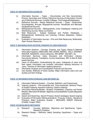 30
UNIT-IV INFORMATION SOURCES
(i) Information Sources – Types – Documentary and Non documentary;
Primary, Secondary and Tertiary; Electronic Sources of Information; Human
and Institutional Sources; Invisible Colleges; TechnologicalGatekeepers
(ii) Reference Sources - Ready Reference Sources – Types - Dictionaries,
Encyclopedias, Annuals, Biographical sources, Handbooks and Manuals,
Geographical Sources.
(iii) Bibliographical Sources – Bibliographies; Union Catalogues; Indexing and
Abstracting sources; News summaries;
(iv) Web Resources - Subject Gateways and Portals; Databases –
Bibliographical, Abstracting and Indexing; Full-text databases; Citation
Databases
(v) Evaluation of Information sources - Print and Web Resources; Multimedia;
Open Access Resources
UNIT-V INFORMATION SYSTEM, PRODUCTS AND SERVICES
(i) Information Systems - Concept, Purpose, and Types; Global & National
Information Systems; MEDLARS, INIS, AGRIS, INSPEC, OCLC, ERONAT,
NISCAIR, NASSDOC, Library Networks: INFLIBNET, DELNET, etc.
(ii) Information Services- Users Education and Information Literacy;
Documents Delivery, Translation; Current Awareness, SDI, E-Alert & Web-
based Services
(iii) Users of Information- Understanding the users; Categories of users and
their needs; Information use contexts; Information seeking behaviour of
users; Theories of Information seeking behaviour.
(iv) Information Analysis and Consolidation Products and Services.
(v) Use Studies; Methods of Users studies; Major information users and use
studies and their findings
UNIT-VI INFORMATION STORAGE AND RETRIEVAL
(i) Information Retrieval System – Concept, Definition, and Components
(ii) Indexing systems – Pre-coordinate and Post-coordinate; General Theory
of Subject Indexing; Keyword Indexing; Citation Indexing
(iii) Information Retrieval Models – Boolean, Probabilistic, Cognitive and Vector
Models; Alternative IR Models: algebraic and probabilistic models (Bayesian
networks)
(iv) Search and Searching - Search Process; Search strategies; Search engines
(v) Evaluation of Information Retrieval Systems - Purpose, Criteria – Recall and
Precision; Major Evaluation Studies – MEDLARS; SMART Retrieval;
STAIRS, Project TREC.
UNIT-VII RESEARCH METHODS
(i) Research - Concept, Definition, Objectives and Significance; Types;
Research Problems
(ii) Research Design – Definition, Need; Sampling; Hypothesis – Types and
Testing
 