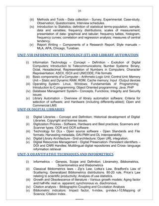 31
(iii) Methods and Tools - Data collection - Survey, Experimental, Case-study,
Observation, Questionnaire, Interview schedules.
(iv) Introduction to Statistics; definition of statistical terms-population, sample,
data and variables; frequency distributions; scales of measurement;
presentation of data- graphical and tabular; frequency tables, histogram,
frequency curves; correlation and regression analysis; measures of central
tendency.
(v) Report Writing – Components of a Research Report; Style manuals –
MLA, APA, Chicago, Turabian.
UNIT-VIII INFORMATION TECHNOLOGY (IT) AND LIBRARY AUTOMATION
(i) Information Technology – Concept – Definition - Evolution of Digital
Computers; Introduction to Telecommunications; Number Systems: Binary,
Octal, Hexadecimal, Representation of Numbers in Computers; Character
Representation: ASCII, ISCII and UNICODE; File formats
(ii) Basic components of a Computer – Arithmetic Logic Unit; Control Unit; Memory
Unit – Static and Dynamic RAM, ROM, Cache memory; Input /Output devices
(iii) Operating System- Linux, Windows; Fundamentals of Programming;
Introduction to C programming; Object Oriented programming; Java, PHP
(iv) Database Management System– Concepts, Functions; Integrity and Security
issues
(v) Library Automation - Overview of library automation software; Criteria for
selection of software; and Hardware (including differently-abled); Open and
Commercial LMS
UNIT-IX DIGITAL LIBRARIES
(i) Digital Libraries - Concept and Definition; Historical development of Digital
Libraries. Copyright and license issues.
(ii) Digitization Process - Software, Hardware and Best practices; Scanners and
Scanner types; OCR and OCR software
(iii) Technology for DLs - Open source software - Open Standards and File
formats; Harvesting metadata, OAI-PMH and DL Interoperability;
(iv) Digital Library Architecture - Grid architecture; Open URL integration;
(v) Digital Resources Management - Digital Preservation- Persistent identifiers –
DOI and CNRI Handles; Multilingual digital repositories and Cross- language
information retrieval
UNIT-X QUANTITATIVE TECHNIQUES AND INFORMETRICS
(i) Informetrics - Genesis, Scope and Definition; Librametry, Bibliometrics,
Scientometrics and Webometrics
(ii) Classical Bibliometrics laws - Zip’s Law, Lotka’s Law, Bradford’s Law of
Scattering; Generalized Bibliometrics distributions. 80-20 rule, Price’s Law
relating to scientific productivity; Analysis of use statistics.
(iii) Growth and Obsolescence of literature - Various growth models; Aging factor
and half-life: real vs. apparent; synchronous vs. diachronous.
(iv) Citation analysis - Bibliographic Coupling and Co-citation Analysis
(v) Bibliometric indicators: Impact factor, h-index, g-index,i-10;Mapping of
Science; Citation Index.
*********
 