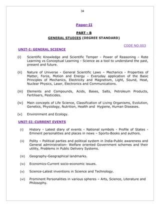34
Paper-II
PART - B
GENERAL STUDIES (DEGREE STANDARD)
CODE NO.003
UNIT-I: GENERAL SCIENCE
(i) Scientific Knowledge and Scientific Temper - Power of Reasoning - Rote
Learning vs Conceptual Learning - Science as a tool to understand the past,
present and future.
(ii) Nature of Universe - General Scientific Laws – Mechanics - Properties of
Matter, Force, Motion and Energy - Everyday application of the Basic
Principles of Mechanics, Electricity and Magnetism, Light, Sound, Heat,
Nuclear Physics, Laser, Electronics and Communications.
(iii) Elements and Compounds, Acids, Bases, Salts, Petroleum Products,
Fertilisers, Pesticides.
(iv) Main concepts of Life Science, Classification of Living Organisms, Evolution,
Genetics, Physiology, Nutrition, Health and Hygiene, Human Diseases.
(v) Environment and Ecology.
UNIT-II: CURRENT EVENTS
(i) History - Latest diary of events - National symbols - Profile of States -
Eminent personalities and places in news – Sports-Books and authors.
(ii) Polity – Political parties and political system in India-Public awareness and
General administration- Welfare oriented Government schemes and their
utility, Problems in Public Delivery Systems.
(iii) Geography-Geographical landmarks.
(iv) Economics-Current socio-economic issues.
(v) Science-Latest inventions in Science and Technology.
(vi) Prominent Personalities in various spheres – Arts, Science, Literature and
Philosophy.
 