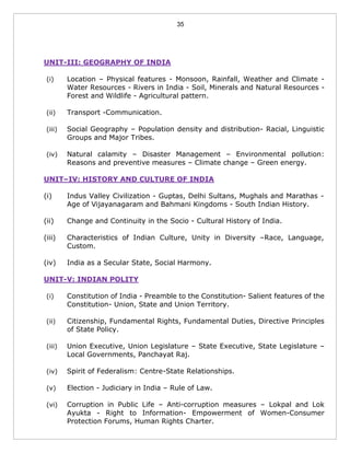 35
UNIT-III: GEOGRAPHY OF INDIA
(i) Location – Physical features - Monsoon, Rainfall, Weather and Climate -
Water Resources - Rivers in India - Soil, Minerals and Natural Resources -
Forest and Wildlife - Agricultural pattern.
(ii) Transport -Communication.
(iii) Social Geography – Population density and distribution- Racial, Linguistic
Groups and Major Tribes.
(iv) Natural calamity – Disaster Management – Environmental pollution:
Reasons and preventive measures – Climate change – Green energy.
UNIT–IV: HISTORY AND CULTURE OF INDIA
(i) Indus Valley Civilization - Guptas, Delhi Sultans, Mughals and Marathas -
Age of Vijayanagaram and Bahmani Kingdoms - South Indian History.
(ii) Change and Continuity in the Socio - Cultural History of India.
(iii) Characteristics of Indian Culture, Unity in Diversity –Race, Language,
Custom.
(iv) India as a Secular State, Social Harmony.
UNIT-V: INDIAN POLITY
(i) Constitution of India - Preamble to the Constitution- Salient features of the
Constitution- Union, State and Union Territory.
(ii) Citizenship, Fundamental Rights, Fundamental Duties, Directive Principles
of State Policy.
(iii) Union Executive, Union Legislature – State Executive, State Legislature –
Local Governments, Panchayat Raj.
(iv) Spirit of Federalism: Centre-State Relationships.
(v) Election - Judiciary in India – Rule of Law.
(vi) Corruption in Public Life – Anti-corruption measures – Lokpal and Lok
Ayukta - Right to Information- Empowerment of Women-Consumer
Protection Forums, Human Rights Charter.
 