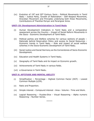 37
(iv) Evolution of 19th and 20th Century Socio - Political Movements in Tamil
Nadu - Justice Party, Growth of Rationalism - Self Respect Movement,
Dravidian Movement and Principles underlying both these Movements,
Contributions of Thanthai Periyar and Perarignar Anna.
UNIT–IX: Development Administration in Tamil Nadu
(i) Human Development Indicators in Tamil Nadu and a comparative
assessment across the Country – Impact of Social Reform Movements in
the Socio - Economic Development of Tamil Nadu.
(ii) Political parties and Welfare schemes for various sections of people –
Rationale behind Reservation Policy and access to Social Resources -
Economic trends in Tamil Nadu – Role and impact of social welfare
schemes in the Socio-Economic Development of Tamil Nadu.
(iii) Social Justice and Social Harmony as the Cornerstones of Socio-Economic
Development.
(iv) Education and Health Systems in Tamil Nadu.
(v) Geography of Tamil Nadu and its impact on Economic growth.
(vi) Achievements of Tamil Nadu in various fields.
(vii) e-Governance in Tamil Nadu.
UNIT-X: APTITUDE AND MENTAL ABILITY
(i) Simplification – Percentage - Highest Common Factor (HCF) - Lowest
Common Multiple (LCM).
(ii) Ratio and Proportion.
(iii) Simple interest - Compound interest - Area - Volume - Time and Work.
(iv) Logical Reasoning - Puzzles-Dice - Visual Reasoning - Alpha numeric
Reasoning – Number Series.
******
 