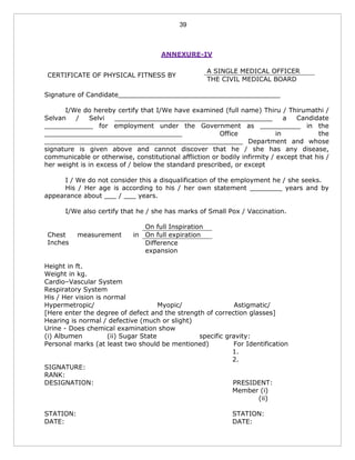 39
ANNEXURE-IV
CERTIFICATE OF PHYSICAL FITNESS BY
A SINGLE MEDICAL OFFICER
THE CIVIL MEDICAL BOARD
Signature of Candidate________________________________________
I/We do hereby certify that I/We have examined (full name) Thiru / Thirumathi /
Selvan / Selvi _______________________________________ a Candidate
____________ for employment under the Government as __________ in the
__________________________________ Office in the
_________________________________________________ Department and whose
signature is given above and cannot discover that he / she has any disease,
communicable or otherwise, constitutional affliction or bodily infirmity / except that his /
her weight is in excess of / below the standard prescribed, or except
I / We do not consider this a disqualification of the employment he / she seeks.
His / Her age is according to his / her own statement ________ years and by
appearance about ___ / ___ years.
I/We also certify that he / she has marks of Small Pox / Vaccination.
Chest measurement in
Inches
On full Inspiration
On full expiration
Difference
expansion
Height in ft.
Weight in kg.
Cardio–Vascular System
Respiratory System
His / Her vision is normal
Hypermetropic/ Myopic/ Astigmatic/
[Here enter the degree of defect and the strength of correction glasses]
Hearing is normal / defective (much or slight)
Urine - Does chemical examination show
(i) Albumen (ii) Sugar State specific gravity:
Personal marks (at least two should be mentioned) For Identification
1.
2.
SIGNATURE:
RANK:
DESIGNATION: PRESIDENT:
Member (i)
(ii)
STATION: STATION:
DATE: DATE:
 