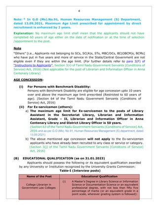 4
Note: @
In G.O (Ms).No.91, Human Resources Management (S) Department,
dated 13.09.2021, Maximum Age Limit prescribed for appointment by direct
recruitment is enhanced by 2 years.
Explanation: No maximum age limit shall mean that the applicants should not have
completed 60 years of age either on the date of notification or at the time of selection
/appointment to the post.
Note
“Others” [i.e., Applicants not belonging to SCs, SC(A)s, STs, MBC/DCs, BC(OBCM)s, BCMs]
who have put in five years and more of service in the State/Central Government are not
eligible even if they are within the age limit. (For further details refer to para 3(F) of
“Instructions to Applicants”, Section 3(r) of Tamil Nadu Government Servants (Conditions of
Service) Act, 2016) (Not applicable for the post of Librarian and Information Officer in Anna
Centenary Library)
AGE CONCESSION:
(i) For Persons with Benchmark Disability:
Persons with Benchmark Disability are eligible for age concession upto 10 years
over and above the maximum age limit prescribed (Restricted to 60 years of
age). (Section 64 of the Tamil Nadu Government Servants (Conditions of
Service) Act, 2016)
(ii) For Ex-servicemen (others):
a) The maximum age limit for Ex-servicemen to the posts of Library
Assistant in the Secretariat Library, Librarian and Information
Assistant, Grade – II, Librarian and Information Officer in Anna
Centenary Library and District Library Officer is 50 years.
(Section 63 of the Tamil Nadu Government Servants (Conditions of Service) Act,
2016 and as per G.O (Ms). No.91, Human Resources Management (S) department, dated
13.09.2021)
b) The above mentioned age concession will not apply to the Ex-servicemen
applicants who have already been recruited to any class or service or category.
(Section 3(j) of the Tamil Nadu Government Servants (Conditions of Service)
Act, 2016)
(B) EDUCATIONAL QUALIFICATION (as on 31.01.2023)
Applicants should possess the following or its equivalent qualification awarded
by any University or Institution recognized by the University Grants Commission:
Table-I (Interview posts)
Name of the Post Educational Qualification
College Librarian in
Government Law Colleges
(i) A Master’s Degree in Library Science or Information
Science or Documentation Science or an equivalent
professional degree, with not less than fifty five
percentage of marks (or an equivalent grade in a
point scale, wherever grading system is followed):
 