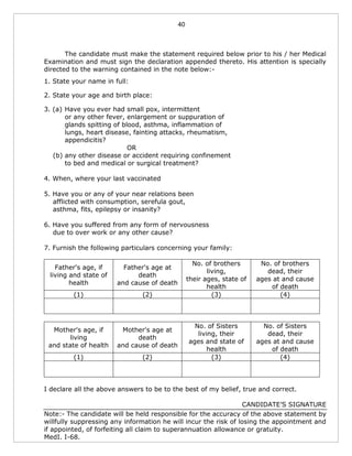 40
The candidate must make the statement required below prior to his / her Medical
Examination and must sign the declaration appended thereto. His attention is specially
directed to the warning contained in the note below:-
1. State your name in full:
2. State your age and birth place:
3. (a) Have you ever had small pox, intermittent
or any other fever, enlargement or suppuration of
glands spitting of blood, asthma, inflammation of
lungs, heart disease, fainting attacks, rheumatism,
appendicitis?
OR
(b) any other disease or accident requiring confinement
to bed and medical or surgical treatment?
4. When, where your last vaccinated
5. Have you or any of your near relations been
afflicted with consumption, serefula gout,
asthma, fits, epilepsy or insanity?
6. Have you suffered from any form of nervousness
due to over work or any other cause?
7. Furnish the following particulars concerning your family:
Father's age, if
living and state of
health
Father's age at
death
and cause of death
No. of brothers
living,
their ages, state of
health
No. of brothers
dead, their
ages at and cause
of death
(1) (2) (3) (4)
Mother's age, if
living
and state of health
Mother's age at
death
and cause of death
No. of Sisters
living, their
ages and state of
health
No. of Sisters
dead, their
ages at and cause
of death
(1) (2) (3) (4)
I declare all the above answers to be to the best of my belief, true and correct.
CANDIDATE’S SIGNATURE
Note:- The candidate will be held responsible for the accuracy of the above statement by
willfully suppressing any information he will incur the risk of losing the appointment and
if appointed, of forfeiting all claim to superannuation allowance or gratuity.
MedI. I-68.
 