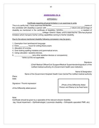 41
ANNEXURE-IV-A
APPENDIX-I
Certificate regarding physical limitation in an examinee to write
This is to certify that, I have examined Mr/Ms/Mrs _________________________________(name of
the candidate with disability) a person with ________________________( nature and percentage of
disability as mentioned in the certificate of disability), S/O/D/o__________________ a resident of
______________________________ (Village / District / State) and to state that He / She has physical
limitation which hampers his/her writing capabilities owning to his/her disability.
Due to the above mentioned disability following concession may be given:-
1. Exemption from tamil/second language
2. Extra _________ hours for writing theory exam.
3. Allocation of a scribe.
4. Over looking spelling mistakes and grammatical errors.
5. Using calculator / assistive devices.
6. __________________(any other assistive devices or concessions).
*strike out the not applicable.
Signature
(Chief Medical Officer/Civil Surgeon/Medical Superintendent/signature of the
notified medical authority of a Government health care institution)
Name & Designation
Name of the Government Hospital/ Health Care Centre/The notified medical authority
Place:
Date:
Signature / Thumb impression
of the Differently abled person
Note:
Certificate should be given by a specialist of the relevant stream/ disability
(eg, Visual impairment – Ophthalmologist, Locomotor disability – Orthopedic specialist/ PMR .etc)
(Photo of the Differently Abled
Person and Stamp to be fixed here)
 