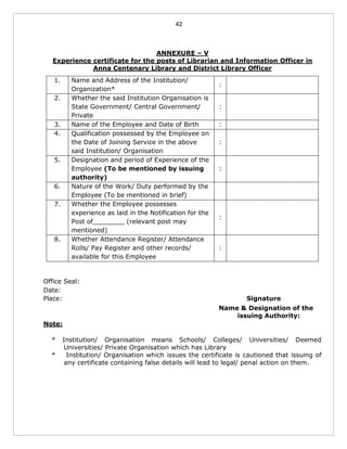 42
ANNEXURE – V
Experience certificate for the posts of Librarian and Information Officer in
Anna Centenary Library and District Library Officer
1. Name and Address of the Institution/
Organization*
:
2. Whether the said Institution Organisation is
State Government/ Central Government/
Private
:
3. Name of the Employee and Date of Birth :
4. Qualification possessed by the Employee on
the Date of Joining Service in the above
said Institution/ Organisation
:
5. Designation and period of Experience of the
Employee (To be mentioned by issuing
authority)
:
6. Nature of the Work/ Duty performed by the
Employee (To be mentioned in brief)
7. Whether the Employee possesses
experience as laid in the Notification for the
Post of________ (relevant post may
mentioned)
:
8. Whether Attendance Register/ Attendance
Rolls/ Pay Register and other records/
available for this Employee
:
Office Seal:
Date:
Place: Signature
Name & Designation of the
issuing Authority:
Note:
* Institution/ Organisation means Schools/ Colleges/ Universities/ Deemed
Universities/ Private Organisation which has Library
* Institution/ Organisation which issues the certificate is cautioned that issuing of
any certificate containing false details will lead to legal/ penal action on them.
 