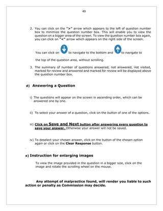 49
2. You can click on the ">" arrow which appears to the left of question number
box to minimize the question number box. This will enable you to view the
question on a bigger area of the screen. To view the question number box again,
you can click on "<" arrow which appears on the right side of the screen.
You can click on to navigate to the bottom and to navigate to
the top of the question area, without scrolling.
3. The summary of number of questions answered, not answered, not visited,
marked for review and answered and marked for review will be displayed above
the question number box.
d) Answering a Question
i) The questions will appear on the screen in ascending order, which can be
answered one by one.
.
ii) To select your answer of a question, click on the button of one of the options.
iii) Click on Save and Next button after answering every question to
save your answer. Otherwise your answer will not be saved.
iv) To deselect your chosen answer, click on the button of the chosen option
again or click on the Clear Response button.
.
e) Instruction for enlarging images
To view the image provided in the question in a bigger size, click on the
image and rotate the scrolling wheel on the mouse.
Any attempt of malpractice found, will render you liable to such
action or penalty as Commission may decide.
 