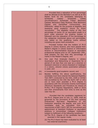 5
Provided that a relaxation of five percentage
shall be allowed at the Bachelor’s as well as at the
Master level for the candidates belonging to
Scheduled Castes/ Scheduled Castes
(Arunthathiyar)/ Scheduled Tribes/ Backward
Classes/ Backward Class Muslims/ Most Backward
Classes and Denotified Communities and
Differently –abled for the purpose of eligibility and
assessing good academic record for direct
recruitment. The eligibility marks of fifty five
percentage of marks (or an equivalent grade in a
point scale wherever the grading system is
followed) and the relaxation of five percentage to
the categories mentioned above are permissible,
only based on the qualifying marks without
including any grace mark procedure:
Provided further that the holders of Ph.D
Degree in Library Science, who have passed their
Master’s degree in Library Science or Information
Science or Documentation Science or equivalent
professional degree prior to 19th
September 1991,
shall possess not less than fifty percentage of
marks in the Master’s Degree; and
(ii) One year Post Graduate Diploma in Library
Automation and Networking or Experience for a
period of not less than one year as a Librarian or
Assistant Librarian or Library Assistant or Cataloger
in a Library, wherein Library automation software
is used; and
(iii) A Consistently good academic record; and
(iv) Besides fulfilling the above qualifications, the
candidate must have cleared the National Eligibility
Test (NET) conducted by the UGC, CSIR or similar
test accredited by the UGC like SLET/ SET or who
are or have been awarded a Ph.D Degree in
accordance with the University Grants Commission
(Minimum Standards and Procedure for Award of
M.Phil./ Ph.D Degree) Regulations, 2009 or 2016
and their amendments from time to time as the
case may be:
Provided that the candidates registered for
the Ph.D. Degree prior to July 11, 2009, shall be
governed by the provisions of the then existing
Ordinances/ Bye-laws/ Regulations of the
Institution awarding the degree, and such Ph.D
candidates shall be exempted from the
requirement of NET/ SLET/ SET for recruitment and
appointment of Assistant Professor or equivalent
positions in Universities/ Colleges/ Institutions
subject to fulfilment of the following conditions:-
(a) The Ph.D. Degree of the candidate has been
awarded in the regular mode;
(b) The Ph.D thesis has been evaluated by at least
two external examiners;
 