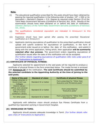 7
Note:
(i)
(ii)
The educational qualification prescribed for the posts should have been obtained by
passing the required qualification in the following order of studies: 10th
+ HSC or its
equivalent + Bachelor’s Degree + P.G. Degree as required under Section 25 of the
Tamil Nadu Government Servants (Conditions of Service) Act, 2016. Results of the
examination should have been declared on or before the date of notification.
(Section 20(4)(iv) of the Tamil Nadu Government Servants (Conditions of Service)
Act, 2016).
The qualifications considered equivalent are indicated in Annexure-I to this
notification.
(iii) Experience should have been gained after passing the prescribed Educational
qualification as in Annexure-V.
(iv) Applicants claiming equivalence of qualification to the prescribed qualification should
upload and submit evidence for equivalence of qualification, in the form of
government order issued on or before the date of this notification, and submit it
along with the online application, failing which, their application will be summarily
rejected after due process. The government orders regarding equivalence of
qualification issued after the date of this notification will not be accepted.
(For further details regarding equivalence of qualification refer note under para.9 of
the “Instructions to Applicants”).
[(C) CERTIFICATE OF PHYSICAL FITNESS:
Applicants selected for appointment to the said posts will be required to produce a
certificate of physical fitness in the form prescribed below. The model format is enclosed
with Annexure IV of the notification. The said Certificate should be submitted by
the selected candidate to the Appointing Authority at the time of joining to the
said posts.
Name of the post Standard of vision Certificate of physical fitness
College Librarian in
Government Law
Colleges
Standard III or better
Form prescribed for “Other than
Executive and Ministerial posts”
District Library
Officer and Librarian
and Information
Officer in Anna
Centenary Library
Standard III or better
Form prescribed for
“Executive posts”
For other posts Standard III or better
Form prescribed for “Other than
Executive posts”
Applicants with defective vision should produce Eye Fitness Certificate from a
qualified Eye Specialist working in Government Hospital.
(D) KNOWLEDGE IN TAMIL
Applicants should possess adequate knowledge in Tamil. (For further details refer
para 14(I) of ‘Instructions to Applicants’)
 
