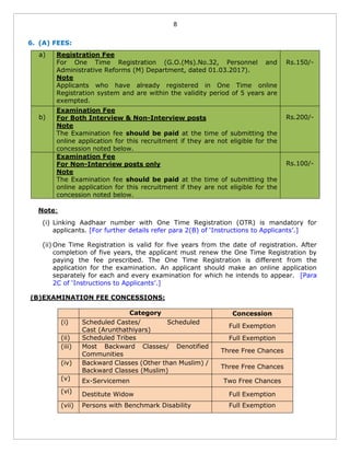 8
6. (A) FEES:
a) Registration Fee
For One Time Registration (G.O.(Ms).No.32, Personnel and
Administrative Reforms (M) Department, dated 01.03.2017).
Note
Applicants who have already registered in One Time online
Registration system and are within the validity period of 5 years are
exempted.
Rs.150/-
b)
Examination Fee
For Both Interview & Non-Interview posts
Note
The Examination fee should be paid at the time of submitting the
online application for this recruitment if they are not eligible for the
concession noted below.
Rs.200/-
Examination Fee
For Non-Interview posts only
Note
The Examination fee should be paid at the time of submitting the
online application for this recruitment if they are not eligible for the
concession noted below.
Rs.100/-
Note:
(i) Linking Aadhaar number with One Time Registration (OTR) is mandatory for
applicants. [For further details refer para 2(B) of ‘Instructions to Applicants’.]
(ii) One Time Registration is valid for five years from the date of registration. After
completion of five years, the applicant must renew the One Time Registration by
paying the fee prescribed. The One Time Registration is different from the
application for the examination. An applicant should make an online application
separately for each and every examination for which he intends to appear. [Para
2C of ‘Instructions to Applicants’.]
(B)EXAMINATION FEE CONCESSIONS:
Category Concession
(i) Scheduled Castes/ Scheduled
Cast (Arunthathiyars)
Full Exemption
(ii) Scheduled Tribes Full Exemption
(iii) Most Backward Classes/ Denotified
Communities
Three Free Chances
(iv) Backward Classes (Other than Muslim) /
Backward Classes (Muslim)
Three Free Chances
(v) Ex-Servicemen Two Free Chances
(vi) Destitute Widow Full Exemption
(vii) Persons with Benchmark Disability Full Exemption
 