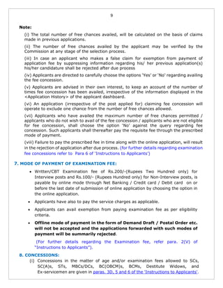 9
Note:
(i) The total number of free chances availed, will be calculated on the basis of claims
made in previous applications.
(ii) The number of free chances availed by the applicant may be verified by the
Commission at any stage of the selection process.
(iii) In case an applicant who makes a false claim for exemption from payment of
application fee by suppressing information regarding his/ her previous application(s)
his/her candidature shall be rejected after due process
(iv) Applicants are directed to carefully choose the options ‘Yes’ or ‘No’ regarding availing
the fee concession.
(v) Applicants are advised in their own interest, to keep an account of the number of
times fee concession has been availed, irrespective of the information displayed in the
<Application History> of the applicant dashboard.
(vi) An application (irrespective of the post applied for) claiming fee concession will
operate to exclude one chance from the number of free chances allowed.
(vii) Applicants who have availed the maximum number of free chances permitted /
applicants who do not wish to avail of the fee concession / applicants who are not eligible
for fee concession, shall choose the option ‘No’ against the query regarding fee
concession. Such applicants shall thereafter pay the requisite fee through the prescribed
mode of payment.
(viii) Failure to pay the prescribed fee in time along with the online application, will result
in the rejection of application after due process. (for further details regarding examination
fee concessions refer to Para 6 of ‘Instructions to Applicants’)
7. MODE OF PAYMENT OF EXAMINATION FEE:
 Written/CBT Examination fee of Rs.200/-(Rupees Two Hundred only) for
Interview posts and Rs.100/- (Rupees Hundred only) for Non-Interview posts, is
payable by online mode through Net Banking / Credit card / Debit card on or
before the last date of submission of online application by choosing the option in
the online application.
 Applicants have also to pay the service charges as applicable.
 Applicants can avail exemption from paying examination fee as per eligibility
criteria.
 Offline mode of payment in the form of Demand Draft / Postal Order etc.
will not be accepted and the applications forwarded with such modes of
payment will be summarily rejected.
(For further details regarding the Examination fee, refer para. 2(V) of
“Instructions to Applicants”).
8. CONCESSIONS:
(i) Concessions in the matter of age and/or examination fees allowed to SCs,
SC(A)s, STs, MBCs/DCs, BC(OBCM)s, BCMs, Destitute Widows, and
Ex-servicemen are given in paras. 3D, 5 and 6 of the 'Instructions to Applicants'.
 