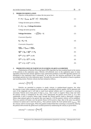 Int J Inf & Commun Technol ISSN: 2252-8776 
Real power loss diminution by predestination of particles wavering… (Kanagasabai Lenin)
93
2. PROBLEM FORMULATION
Objective of the problem is to reduce the true power loss:
𝐅 = 𝐏𝐋 = ∑ 𝐠 𝐤𝐤∈𝐍𝐛𝐫 (𝐕𝐢
𝟐
+ 𝐕𝐣
𝟐
− 𝟐𝐕𝐢 𝐕𝐣 𝐜𝐨𝐬𝛉𝐢𝐣) (1)
Voltage deviation given as follows:
𝐅 = 𝐏𝐋 + 𝛚 𝐯 × 𝐕𝐨𝐥𝐭𝐚𝐠𝐞 𝐃𝐞𝐯𝐢𝐚𝐭𝐢𝐨𝐧 (2)
Voltage deviation given by:
𝐕𝐨𝐥𝐭𝐚𝐠𝐞 𝐃𝐞𝐯𝐢𝐚𝐭𝐢𝐨𝐧 = ∑ |𝐕𝐢 − 𝟏|
𝐍𝐩𝐪
𝐢=𝟏 (3)
Constraint (Equality)
𝐏 𝐆 = 𝐏 𝐃 + 𝐏𝐋 (4)
Constraints (Inequality)
𝐏𝐠𝐬𝐥𝐚𝐜𝐤
𝐦𝐢𝐧
≤ 𝐏𝐠𝐬𝐥𝐚𝐜𝐤 ≤ 𝐏𝐠𝐬𝐥𝐚𝐜𝐤
𝐦𝐚𝐱
(5)
𝐐 𝐠𝐢
𝐦𝐢𝐧
≤ 𝐐 𝐠𝐢 ≤ 𝐐 𝐠𝐢
𝐦𝐚𝐱
, 𝐢 ∈ 𝐍 𝐠 (6)
𝐕𝐢
𝐦𝐢𝐧
≤ 𝐕𝐢 ≤ 𝐕𝐢
𝐦𝐚𝐱
, 𝐢 ∈ 𝐍 (7)
𝐓𝐢
𝐦𝐢𝐧
≤ 𝐓𝐢 ≤ 𝐓𝐢
𝐦𝐚𝐱
, 𝐢 ∈ 𝐍 𝐓 (8)
Qc
min
≤ Qc ≤ QC
max
, i ∈ NC (9)
3. PREDESTINATION OF PARTICLES WAVERING SEARCH ALGORITHM
Predestination of Particles Wavering Search (PPS) algorithm has been modeled based on the motion
of the particles in the exploration space. Particles will arbitrarily move in the exploration space in many
algorithms which has been already applied to many optimization problems. In the PPS algorithm particles are
distributed in the exploration space consistently. In an atom how the electrons positioned in the centre
accordingly particles are in the exploration space. Normally the movement of the particle is based on gradient
and swarming motion. Particles velocity has been initiated as follows,
𝑣𝑒𝑙𝑜𝑐𝑖𝑡𝑦𝑖
0
= [
𝑦 𝑏𝑒𝑠𝑡−𝑦𝑖
0
2
] (10)
Particles are permitted to progress in steady velocity in gradient-based progress, but when
the outcome is poor when compared to previous upshot, immediately particle rapidity will be upturned with
semi of the magnitude and it will help to reach local optimal solution and it is expressed as wavering
movement. Particle moves from point of slope 𝑦1 to 𝑦2 then it end’s in negative fitness slope and when
the particle velocity is multiplied by the value -0.50, subsequently the particle moves from 𝑦2 to 𝑦3 then
sequentially it end’s in positive fitness slope, through this motion particle reach 𝑦4 afterwards a negative
fitness slope attained again by the particle then once again by -0.50 the particle velocity will be multiplied.
Next at 𝑦5 particle will attain, now the particle fitness will be positive slope, then in the same way particle
continues its motion and it reach the point 𝑦6. Once particle reaches the local optimal point 𝑦 𝑜𝑝𝑡𝑖𝑚𝑎𝑙 then
the velocity will be reversed again. When the gradient method failed then swarming is executed by inducing
the particle shift towards the global most excellent position by modernizing the velocity as given below,
𝑣𝑒𝑙𝑜𝑐𝑖𝑡𝑦𝑖
𝑡+1
= 𝑣𝑒𝑙𝑜𝑐𝑖𝑡𝑦𝑖
𝑡
+ [
𝑦 𝑏𝑒𝑠𝑡−𝑦𝑖
𝑡
2
] (11)
 