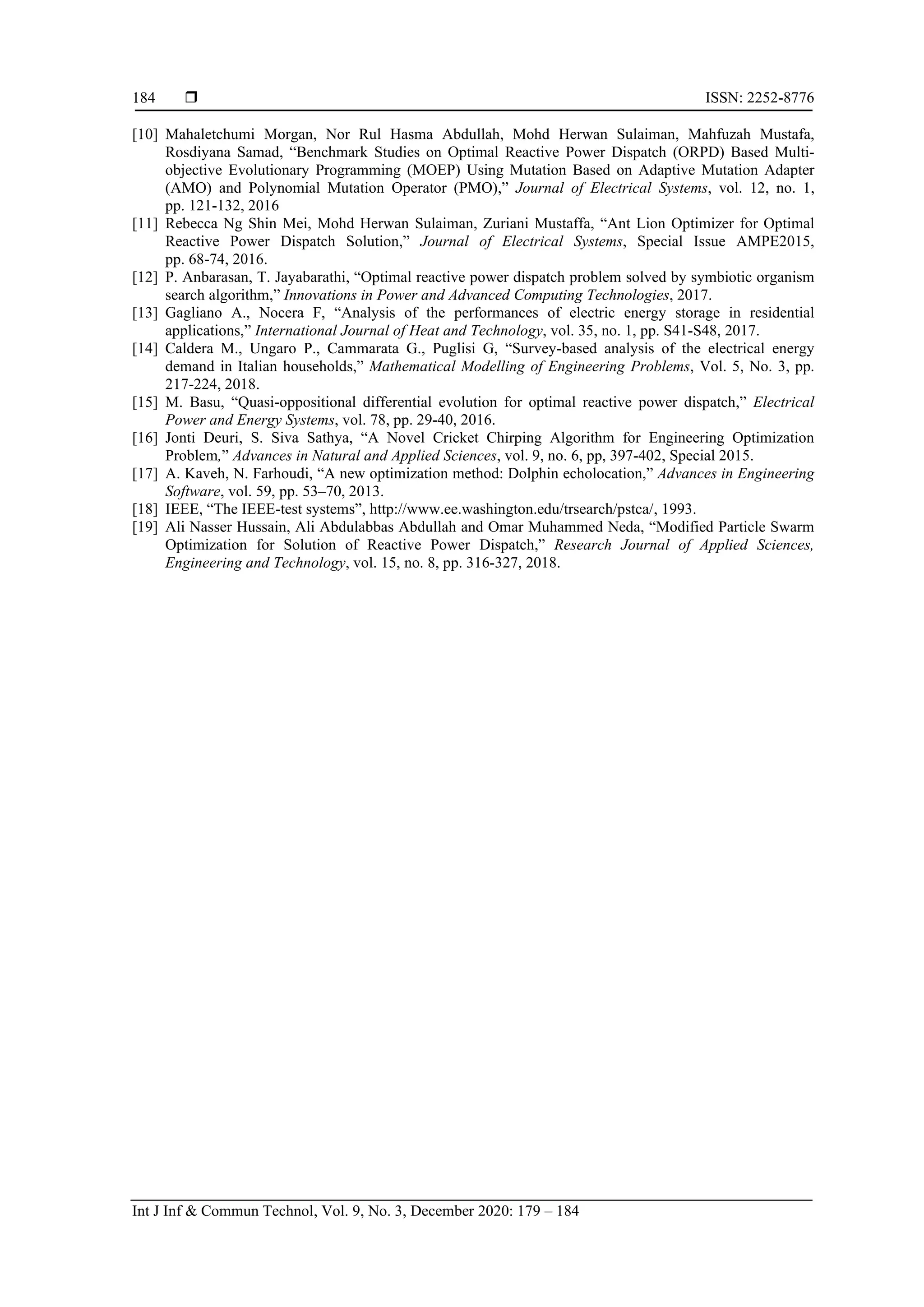  ISSN: 2252-8776
Int J Inf & Commun Technol, Vol. 9, No. 3, December 2020: 179 – 184
184
[10] Mahaletchumi Morgan, Nor Rul Hasma Abdullah, Mohd Herwan Sulaiman, Mahfuzah Mustafa,
Rosdiyana Samad, “Benchmark Studies on Optimal Reactive Power Dispatch (ORPD) Based Multi-
objective Evolutionary Programming (MOEP) Using Mutation Based on Adaptive Mutation Adapter
(AMO) and Polynomial Mutation Operator (PMO),” Journal of Electrical Systems, vol. 12, no. 1,
pp. 121-132, 2016
[11] Rebecca Ng Shin Mei, Mohd Herwan Sulaiman, Zuriani Mustaffa, “Ant Lion Optimizer for Optimal
Reactive Power Dispatch Solution,” Journal of Electrical Systems, Special Issue AMPE2015,
pp. 68-74, 2016.
[12] P. Anbarasan, T. Jayabarathi, “Optimal reactive power dispatch problem solved by symbiotic organism
search algorithm,” Innovations in Power and Advanced Computing Technologies, 2017.
[13] Gagliano A., Nocera F, “Analysis of the performances of electric energy storage in residential
applications,” International Journal of Heat and Technology, vol. 35, no. 1, pp. S41-S48, 2017.
[14] Caldera M., Ungaro P., Cammarata G., Puglisi G, “Survey-based analysis of the electrical energy
demand in Italian households,” Mathematical Modelling of Engineering Problems, Vol. 5, No. 3, pp.
217-224, 2018.
[15] M. Basu, “Quasi-oppositional differential evolution for optimal reactive power dispatch,” Electrical
Power and Energy Systems, vol. 78, pp. 29-40, 2016.
[16] Jonti Deuri, S. Siva Sathya, “A Novel Cricket Chirping Algorithm for Engineering Optimization
Problem,” Advances in Natural and Applied Sciences, vol. 9, no. 6, pp, 397-402, Special 2015.
[17] A. Kaveh, N. Farhoudi, “A new optimization method: Dolphin echolocation,” Advances in Engineering
Software, vol. 59, pp. 53–70, 2013.
[18] IEEE, “The IEEE-test systems”, http://www.ee.washington.edu/trsearch/pstca/, 1993.
[19] Ali Nasser Hussain, Ali Abdulabbas Abdullah and Omar Muhammed Neda, “Modified Particle Swarm
Optimization for Solution of Reactive Power Dispatch,” Research Journal of Applied Sciences,
Engineering and Technology, vol. 15, no. 8, pp. 316-327, 2018.
 