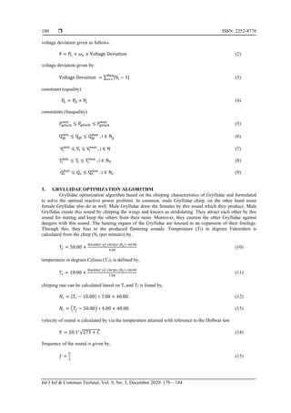  ISSN: 2252-8776
Int J Inf & Commun Technol, Vol. 9, No. 3, December 2020: 179 – 184
180
voltage deviation given as follows:
F = PL + ωv × Voltage Deviation (2)
voltage deviation given by:
Voltage Deviation = ∑ |Vi − 1|
Npq
i=1 (3)
constraint (equality)
PG = PD + PL (4)
constraints (Inequality)
Pgslack
min
≤ Pgslack ≤ Pgslack
max
(5)
Qgi
min
≤ Qgi ≤ Qgi
max
, i ∈ Ng (6)
Vi
min
≤ Vi ≤ Vi
max
, i ∈ N (7)
Ti
min
≤ Ti ≤ Ti
max
, i ∈ NT (8)
Qc
min
≤ Qc ≤ QC
max
, i ∈ NC (9)
3. GRYLLIDAE OPTIMIZATION ALGORITHM
Gryllidae optimization algorithm based on the chirping characteristics of Gryllidae and formulated
to solve the optimal reactive power problem. In common, male Gryllidae chirp, on the other hand some
female Gryllidae also do as well. Male Gryllidae draw the females by this sound which they produce. Male
Gryllidae create this sound by chirping the wings and known as stridulating. They attract each other by this
sound for mating and keep the others from their nests. Moreover, they caution the other Gryllidae against
dangers with this sound. The hearing organs of the Gryllidae are housed in an expansion of their forelegs.
Through this, they bias to the produced fluttering sounds. Temperature (Tf) in degrees Fahrenheit is
calculated from the chirp (Nc (per minute)) by,
𝑇𝑓 = 50.00 +
𝑁𝑢𝑚𝑏𝑒𝑟 𝑜𝑓 𝑐ℎ𝑟𝑖𝑝𝑠 (𝑁 𝑐)−40.00
4.00
(10)
temperature in degrees Celsius (Tc), is defined by,
𝑇𝑐 = 10.00 +
𝑁𝑢𝑚𝑏𝑒𝑟 𝑜𝑓 𝑐ℎ𝑟𝑖𝑝𝑠 (𝑁 𝑐)−40.00
7.00
(11)
chirping rate can be calculated based on Tc and Tf is found by,
𝑁𝑐 = (𝑇𝑐 − 10.00) ∗ 7.00 + 40.00 (12)
𝑁𝑐 = (𝑇𝑓 − 50.00) ∗ 4.00 + 40.00 (13)
velocity of sound is calculated by via the temperature attained with reference to the Dolbear law
𝑉 = 20.1∗
√273 + 𝐶 (14)
frequency of the sound is given by,
𝑓 =
𝑉
𝜆
(15)
 