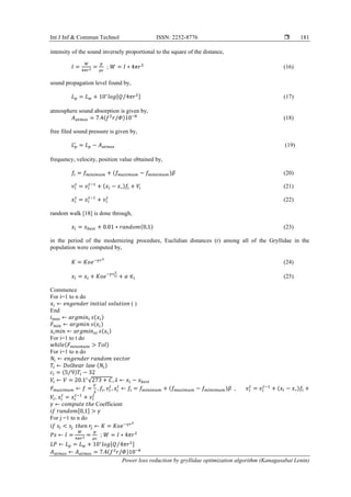 Int J Inf & Commun Technol ISSN: 2252-8776 
Power loss reduction by gryllidae optimization algorithm (Kanagasabai Lenin)
181
intensity of the sound inversely proportional to the square of the distance,
𝐼 =
𝑊
4𝜋𝑟2 =
𝑝
𝜌𝑐
; 𝑊 = 𝐼 ∗ 4𝜋𝑟2
(16)
sound propagation level found by,
𝐿 𝑝 = 𝐿 𝑤 + 10∗
𝑙𝑜𝑔[𝑄 4𝜋𝑟2⁄ ] (17)
atmosphere sound absorption is given by,
𝐴 𝑎𝑡𝑚𝑜𝑠 = 7.4(𝑓2
𝑟/𝛷)10−8
(18)
free filed sound pressure is given by,
𝐿 𝑝
′
= 𝐿 𝑝 − 𝐴 𝑎𝑡𝑚𝑜𝑠 (19)
frequency, velocity, position value obtained by,
𝑓𝑖 = 𝑓 𝑚𝑖𝑛𝑖𝑚𝑢𝑚 + (𝑓 𝑚𝑎𝑥𝑖𝑚𝑢𝑚 − 𝑓 𝑚𝑖𝑚𝑖𝑚𝑢𝑚)𝛽 (20)
𝑣𝑖
𝑡
= 𝑣𝑖
𝑡−1
+ (𝑥𝑖 − 𝑥∗)𝑓𝑖 + 𝑉𝑖 (21)
𝑥𝑖
𝑡
= 𝑥𝑖
𝑡−1
+ 𝑣𝑖
𝑡
(22)
random walk [18] is done through,
𝑥𝑖 = 𝑥 𝑏𝑒𝑠𝑡 + 0.01 ∗ 𝑟𝑎𝑛𝑑𝑜𝑚(0,1) (23)
in the period of the modernizing procedure, Euclidian distances (r) among all of the Gryllidae in the
population were computed by,
𝐾 = 𝐾𝑜𝑒−𝛾𝑟2
(24)
𝑥𝑖 = 𝑥𝑖 + 𝐾𝑜𝑒−𝛾𝑟𝑖𝑗
2
+ 𝛼 ∈𝑖 (25)
Commence
For i=1 to n do
𝑥𝑖 ← 𝑒𝑛𝑔𝑒𝑛𝑑𝑒𝑟 𝑖𝑛𝑖𝑡𝑖𝑎𝑙 𝑠𝑜𝑙𝑢𝑡𝑖𝑜𝑛 ( )
End
𝑖 𝑚𝑖𝑛 ← 𝑎𝑟𝑔𝑚𝑖𝑛𝑖 𝑠(𝑥𝑖)
𝐹 𝑚𝑖𝑛 ← 𝑎𝑟𝑔𝑚𝑖𝑛 𝑠(𝑥𝑖)
𝑥𝑖 𝑚𝑖𝑛 ← 𝑎𝑟𝑔𝑚𝑖𝑛 𝑥𝑖 𝑠(𝑥𝑖)
For i=1 to t do
𝑤ℎ𝑖𝑙𝑒(𝐹 𝑚𝑖𝑛𝑖𝑚𝑢𝑚 > 𝑇𝑜𝑙)
For i=1 to n do
𝑁𝑖 ← 𝑒𝑛𝑔𝑒𝑛𝑑𝑒𝑟 𝑟𝑎𝑛𝑑𝑜𝑚 𝑣𝑒𝑐𝑡𝑜𝑟
𝑇𝑖 ← 𝐷𝑜𝑙𝑏𝑒𝑎𝑟 𝑙𝑎𝑤 (𝑁𝑖)
𝑐𝑖 = (5 9⁄ )𝑇𝑖 − 32
𝑉𝑖 ← 𝑉 = 20.1∗
√273 + 𝐶, 𝜆 ← 𝑥𝑖 − 𝑥 𝑏𝑒𝑠𝑡
𝐹 𝑚𝑎𝑥𝑖𝑚𝑢𝑚 ← 𝑓 =
𝑉
𝜆
, 𝑓𝑖, 𝑣𝑖
𝑡
, 𝑥𝑖
𝑡
← 𝑓𝑖 = 𝑓 𝑚𝑖𝑛𝑖𝑚𝑢𝑚 + (𝑓 𝑚𝑎𝑥𝑖𝑚𝑢𝑚 − 𝑓 𝑚𝑖𝑚𝑖𝑚𝑢𝑚)𝛽 , 𝑣𝑖
𝑡
= 𝑣𝑖
𝑡−1
+ (𝑥𝑖 − 𝑥∗)𝑓𝑖 +
𝑉𝑖, 𝑥𝑖
𝑡
= 𝑥𝑖
𝑡−1
+ 𝑣𝑖
𝑡
𝛾 ← 𝑐𝑜𝑚𝑝𝑢𝑡𝑒 𝑡ℎ𝑒 Coefficient
𝑖𝑓 𝑟𝑎𝑛𝑑𝑜𝑚[0,1] > 𝛾
For j =1 to n do
𝑖𝑓 𝑠𝑖 < 𝑠𝑗 𝑡ℎ𝑒𝑛 𝑟𝑗 ← 𝐾 = 𝐾𝑜𝑒−𝛾𝑟2
𝑃𝑠 ← 𝐼 =
𝑊
4𝜋𝑟2 =
𝑝
𝜌𝑐
; 𝑊 = 𝐼 ∗ 4𝜋𝑟2
𝐿𝑃 ← 𝐿 𝑝 = 𝐿 𝑤 + 10∗
𝑙𝑜𝑔[𝑄 4𝜋𝑟2⁄ ]
𝐴 𝑎𝑡𝑚𝑜𝑠 ← 𝐴 𝑎𝑡𝑚𝑜𝑠 = 7.4(𝑓2
𝑟/𝛷)10−8
 