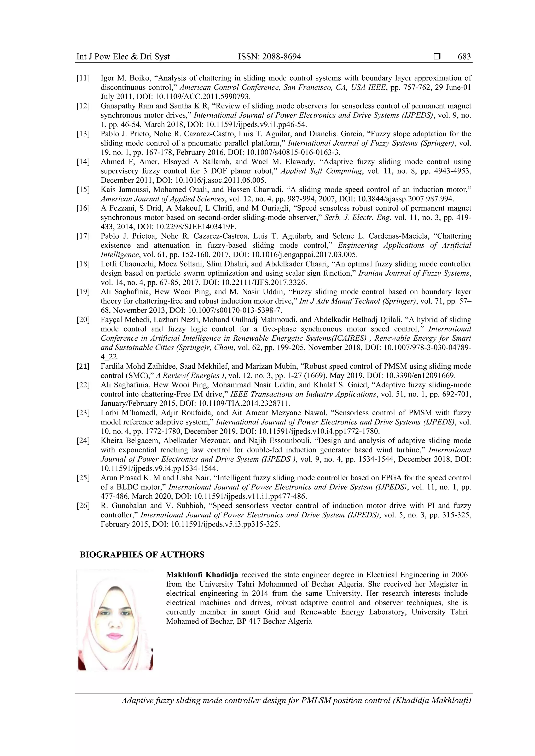 Int J Pow Elec & Dri Syst ISSN: 2088-8694 
Adaptive fuzzy sliding mode controller design for PMLSM position control (Khadidja Makhloufi)
683
[11] Igor M. Boiko, “Analysis of chattering in sliding mode control systems with boundary layer approximation of
discontinuous control,” American Control Conference, San Francisco, CA, USA IEEE, pp. 757-762, 29 June-01
July 2011, DOI: 10.1109/ACC.2011.5990793.
[12] Ganapathy Ram and Santha K R, “Review of sliding mode observers for sensorless control of permanent magnet
synchronous motor drives,” International Journal of Power Electronics and Drive Systems (IJPEDS), vol. 9, no.
1, pp. 46-54, March 2018, DOI: 10.11591/ijpeds.v9.i1.pp46-54.
[13] Pablo J. Prieto, Nohe R. Cazarez-Castro, Luis T. Aguilar, and Dianelis. Garcia, “Fuzzy slope adaptation for the
sliding mode control of a pneumatic parallel platform,” International Journal of Fuzzy Systems (Springer), vol.
19, no. 1, pp. 167-178, February 2016, DOI: 10.1007/s40815-016-0163-3.
[14] Ahmed F, Amer, Elsayed A Sallamb, and Wael M. Elawady, “Adaptive fuzzy sliding mode control using
supervisory fuzzy control for 3 DOF planar robot,” Applied Soft Computing, vol. 11, no. 8, pp. 4943-4953,
December 2011, DOI: 10.1016/j.asoc.2011.06.005.
[15] Kais Jamoussi, Mohamed Ouali, and Hassen Charradi, “A sliding mode speed control of an induction motor,”
American Journal of Applied Sciences, vol. 12, no. 4, pp. 987-994, 2007, DOI: 10.3844/ajassp.2007.987.994.
[16] A Fezzani, S Drid, A Makouf, L Chrifi, and M Ouriagli, “Speed sensoless robust control of permanent magnet
synchronous motor based on second-order sliding-mode observer,” Serb. J. Electr. Eng, vol. 11, no. 3, pp. 419-
433, 2014, DOI: 10.2298/SJEE1403419F.
[17] Pablo J. Prietoa, Nohe R. Cazarez-Castroa, Luis T. Aguilarb, and Selene L. Cardenas-Maciela, “Chattering
existence and attenuation in fuzzy-based sliding mode control,” Engineering Applications of Artificial
Intelligence, vol. 61, pp. 152-160, 2017, DOI: 10.1016/j.engappai.2017.03.005.
[18] Lotfi Chaouechi, Moez Soltani, Slim Dhahri, and Abdelkader Chaari, “An optimal fuzzy sliding mode controller
design based on particle swarm optimization and using scalar sign function,” Iranian Journal of Fuzzy Systems,
vol. 14, no. 4, pp. 67-85, 2017, DOI: 10.22111/IJFS.2017.3326.
[19] Ali Saghafinia, Hew Wooi Ping, and M. Nasir Uddin, “Fuzzy sliding mode control based on boundary layer
theory for chattering-free and robust induction motor drive,” Int J Adv Manuf Technol (Springer), vol. 71, pp. 57–
68, November 2013, DOI: 10.1007/s00170-013-5398-7.
[20] Fayçal Mehedi, Lazhari Nezli, Mohand Oulhadj Mahmoudi, and Abdelkadir Belhadj Djilali, “A hybrid of sliding
mode control and fuzzy logic control for a five-phase synchronous motor speed control,” International
Conference in Artificial Intelligence in Renewable Energetic Systems(ICAIRES) , Renewable Energy for Smart
and Sustainable Cities (Springe)r, Cham, vol. 62, pp. 199-205, November 2018, DOI: 10.1007/978-3-030-04789-
4_22.
[21] Fardila Mohd Zaihidee, Saad Mekhilef, and Marizan Mubin, “Robust speed control of PMSM using sliding mode
control (SMC),” A Review( Energies ), vol. 12, no. 3, pp. 1-27 (1669), May 2019, DOI: 10.3390/en12091669.
[22] Ali Saghafinia, Hew Wooi Ping, Mohammad Nasir Uddin, and Khalaf S. Gaied, “Adaptive fuzzy sliding-mode
control into chattering-Free IM drive,” IEEE Transactions on Industry Applications, vol. 51, no. 1, pp. 692-701,
January/February 2015, DOI: 10.1109/TIA.2014.2328711.
[23] Larbi M’hamedl, Adjir Roufaida, and Ait Ameur Mezyane Nawal, “Sensorless control of PMSM with fuzzy
model reference adaptive system,” International Journal of Power Electronics and Drive Systems (IJPEDS), vol.
10, no. 4, pp. 1772-1780, December 2019, DOI: 10.11591/ijpeds.v10.i4.pp1772-1780.
[24] Kheira Belgacem, Abelkader Mezouar, and Najib Essounbouli, “Design and analysis of adaptive sliding mode
with exponential reaching law control for double-fed induction generator based wind turbine,” International
Journal of Power Electronics and Drive System (IJPEDS ), vol. 9, no. 4, pp. 1534-1544, December 2018, DOI:
10.11591/ijpeds.v9.i4.pp1534-1544.
[25] Arun Prasad K. M and Usha Nair, “Intelligent fuzzy sliding mode controller based on FPGA for the speed control
of a BLDC motor,” International Journal of Power Electronics and Drive System (IJPEDS), vol. 11, no. 1, pp.
477-486, March 2020, DOI: 10.11591/ijpeds.v11.i1.pp477-486.
[26] R. Gunabalan and V. Subbiah, “Speed sensorless vector control of induction motor drive with PI and fuzzy
controller,” International Journal of Power Electronics and Drive System (IJPEDS), vol. 5, no. 3, pp. 315-325,
February 2015, DOI: 10.11591/ijpeds.v5.i3.pp315-325.
BIOGRAPHIES OF AUTHORS
Makhloufi Khadidja received the state engineer degree in Electrical Engineering in 2006
from the University Tahri Mohammed of Bechar Algeria. She received her Magister in
electrical engineering in 2014 from the same University. Her research interests include
electrical machines and drives, robust adaptive control and observer techniques, she is
currently member in smart Grid and Renewable Energy Laboratory, University Tahri
Mohamed of Bechar, BP 417 Bechar Algeria
 