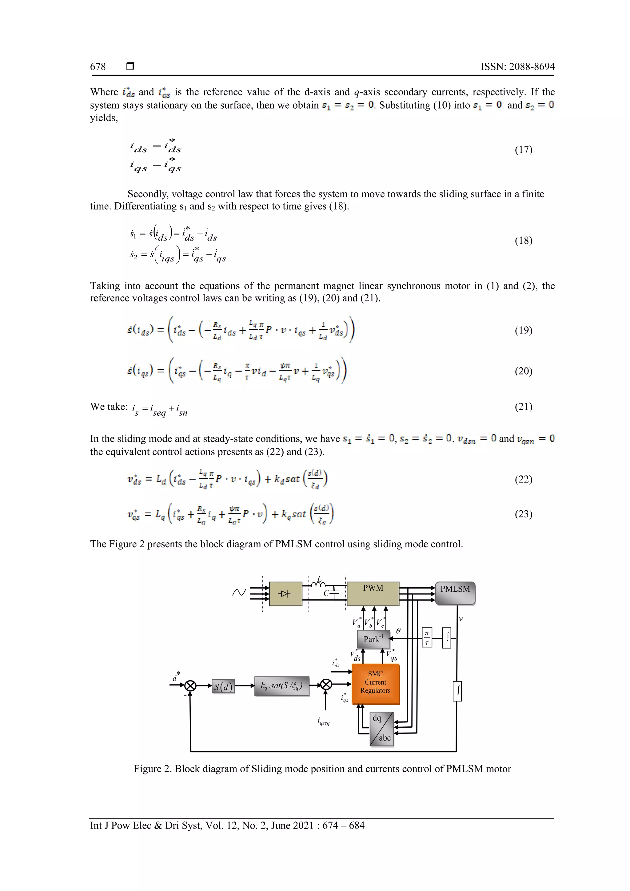  ISSN: 2088-8694
Int J Pow Elec & Dri Syst, Vol. 12, No. 2, June 2021 : 674 – 684
678
Where and is the reference value of the d-axis and q-axis secondary currents, respectively. If the
system stays stationary on the surface, then we obtain . Substituting (10) into and
yields,
*
*
qs
i
qs
i
ds
i
ds
i
=
=
(17)
Secondly, voltage control law that forces the system to move towards the sliding surface in a finite
time. Differentiating s1 and s2 with respect to time gives (18).
( )
qs
i
qs
i
iqs
i
s
s
ds
i
ds
i
ds
i
s
s








−
=






=
−
=
=
*
*
2
1
(18)
Taking into account the equations of the permanent magnet linear synchronous motor in (1) and (2), the
reference voltages control laws can be writing as (19), (20) and (21).
(19)
(20)
We take:
sn
i
seq
i
s
i +
= (21)
In the sliding mode and at steady-state conditions, we have , , and
the equivalent control actions presents as (22) and (23).
(22)
(23)
The Figure 2 presents the block diagram of PMLSM control using sliding mode control.
kq .sat(S /ξq )
)
-
SMC
Current
Regulators
Park-1
C
*
a
V
PWM

*
ds
V *
qs
V
*
b
V *
c
V
*
qs
i
( )
S d
*
d
v




dq
abc
*
ds
i
PMLSM
L
iqseq
Figure 2. Block diagram of Sliding mode position and currents control of PMLSM motor
 