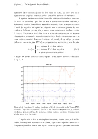 Cap´ıtulo 3. Estrat´egias de An´alise T´ecnica 50
apresenta forte tendˆencia (tanto de alta como de baixa), ao passo que ao se
aproximar da origem o mercado aponta para uma invers˜ao de tendˆencia.
A regra de decis˜ao que utiliza o indicador momento ´e baseada na mudan¸ca
do sinal do indicador, que informa que o comportamento do mercado j´a
apresentou invers˜ao de tendˆencia. Quando o momento cruza a origem mudando
o sinal de negativo para positivo, signiﬁca que o mercado passou de uma
tendˆencia de baixa para de alta, e assim, nesse instante um sinal de compra
´e emitido. Na situa¸c˜ao contr´aria, onde o momento muda o sinal de positivo
para negativo, o mercado passa de uma tendˆencia de alta para uma de baixa, e
nesse instante um sinal de venda ´e emitido. A forma¸c˜ao da estrat´egia para este
indicador, cuja nota¸c˜ao ´e MO(τ), segue portanto a seguinte regra de decis˜ao:
σi(t) =



+1 quando Rτ (t) ﬁca positivo
−1 quando Rτ (t) ﬁca negativo
0 para qualquer outro estado
(3-13)
A Figura 3.6 ilustra a emiss˜ao de sinais para a estrat´egia de momento utilizando
a Eq. 3-13.
20
25
30
35
Yahoo INC.
-10
0
10
20
-1
0
1
Mar/97Fev/97Jan/97Dez/96Nov/96Out/96Set/96Ago/96Jul/96
Figura 3.6: Em cima: O gr´aﬁco mostra a s´erie de pre¸co di´aria do Yahoo INC.
No meio: O gr´aﬁco do momento para τ = 21. Embaixo: O gr´aﬁco de atividades
produzido pela estrat´egia do momento para a emiss˜ao de sinais de compra ou
venda, dada pela Eq. 3-13.
O agente que utiliza a estrat´egia de momento, assim como a de m´edia
m´ovel, ´e um seguidor de tendˆencia de pre¸cos, cuja decis˜ao depende da tendˆencia
dos pre¸cos passados. Assim, este agente especula que se o pre¸co est´a subindo,
PUC-Rio-CertificaçãoDigitalNº0420973/CA
 